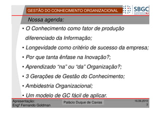 GESTÃO DO CONHECIMENTO ORGANIZACIONAL

        Nossa agenda:
     • O Conhecimento como fator de produção
      diferenciado da Informação;
     • Longevidade como critério de sucesso da empresa;
     • Por que tanta ênfase na Inovação?;
     • Aprendizado “na” ou “da” Organização?;
     • 3 Gerações de Gestão do Conhecimento;
     • Ambidestria Organizacional;
     • Um modelo de GC fácil de aplicar.
Apresentação:              Forte do Leme
                        Palácio Duque de Caxias               16.06.2010
                                                  Divisão de Apoio e
Engº Fernando Goldman                             Controle de Qualidade
                                                                       3
 
