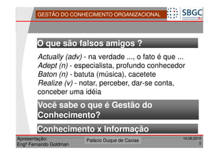 GESTÃO DO CONHECIMENTO ORGANIZACIONAL




        O que são falsos amigos ?
        Actually (adv) - na verdade ..., o fato é que ...
        Adept (n) - especialista, profundo conhecedor
        Baton (n) - batuta (música), cacetete
        Realize (v) - notar, perceber, dar-se conta,
        conceber uma idéia
        Você sabe o que é Gestão do
        Conhecimento?
        Conhecimento x Informação
Apresentação:              Forte do Leme
                        Palácio Duque de Caxias               16.06.2010
                                                  Divisão de Apoio e
Engº Fernando Goldman                             Controle de Qualidade
                                                                       5
 