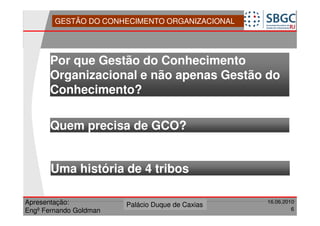 GESTÃO DO CONHECIMENTO ORGANIZACIONAL




      Por que Gestão do Conhecimento
      Organizacional e não apenas Gestão do
      Conhecimento?

      Quem precisa de GCO?


       Uma história de 4 tribos

Apresentação:              Forte do Leme
                        Palácio Duque de Caxias               16.06.2010
                                                  Divisão de Apoio e
Engº Fernando Goldman                             Controle de Qualidade
                                                                       6
 