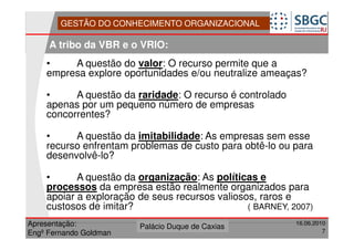 GESTÃO DO CONHECIMENTO ORGANIZACIONAL

     A tribo da VBR e o VRIO:
    •    A questão do valor: O recurso permite que a
    empresa explore oportunidades e/ou neutralize ameaças?

    •     A questão da raridade: O recurso é controlado
    apenas por um pequeno número de empresas
    concorrentes?

    •     A questão da imitabilidade: As empresas sem esse
    recurso enfrentam problemas de custo para obtê-lo ou para
    desenvolvê-lo?

    •      A questão da organização: As políticas e
    processos da empresa estão realmente organizados para
    apoiar a exploração de seus recursos valiosos, raros e
    custosos de imitar?                         ( BARNEY, 2007)
Apresentação:              Forte do Leme
                        Palácio Duque de Caxias                 16.06.2010
                                                    Divisão de Apoio e
Engº Fernando Goldman                               Controle de Qualidade
                                                                         7
 