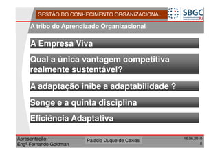 GESTÃO DO CONHECIMENTO ORGANIZACIONAL

     A tribo do Aprendizado Organizacional

     A Empresa Viva
     Qual a única vantagem competitiva
     realmente sustentável?

     A adaptação inibe a adaptabilidade ?
     Senge e a quinta disciplina
     Eficiência Adaptativa

Apresentação:              Forte do Leme
                        Palácio Duque de Caxias               16.06.2010
                                                  Divisão de Apoio e
Engº Fernando Goldman                             Controle de Qualidade
                                                                       8
 