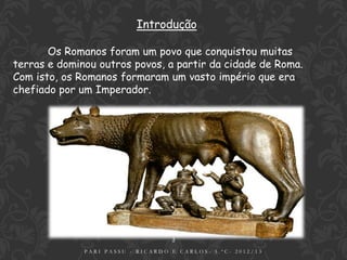 Introdução

       Os Romanos foram um povo que conquistou muitas
terras e dominou outros povos, a partir da cidade de Roma.
Com isto, os Romanos formaram um vasto império que era
chefiado por um Imperador.




                                   2
              PARI PASSU - RICARDO E CARLOS- 5.ºC- 2012/13
 