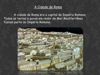 A Cidade de Roma

       A cidade de Roma era a capital do Império Romano.
Todas as terras e povos em redor do Mar Mediterrâneo
faziam parte do Império Romano.




                                  3
             PARI PASSU - RICARDO E CARLOS- 5.ºC- 2012/13
 