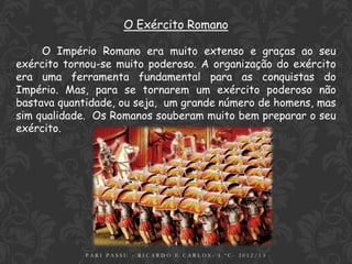 O Exército Romano

     O Império Romano era muito extenso e graças ao seu
exército tornou-se muito poderoso. A organização do exército
era uma ferramenta fundamental para as conquistas do
Império. Mas, para se tornarem um exército poderoso não
bastava quantidade, ou seja, um grande número de homens, mas
sim qualidade. Os Romanos souberam muito bem preparar o seu
exército.




                                  4
             PARI PASSU - RICARDO E CARLOS- 5.ºC- 2012/13
 