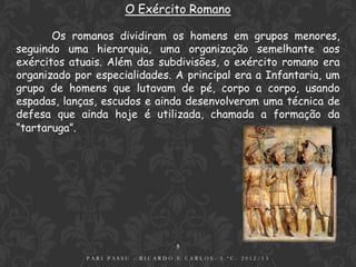 O Exército Romano

       Os romanos dividiram os homens em grupos menores,
seguindo uma hierarquia, uma organização semelhante aos
exércitos atuais. Além das subdivisões, o exército romano era
organizado por especialidades. A principal era a Infantaria, um
grupo de homens que lutavam de pé, corpo a corpo, usando
espadas, lanças, escudos e ainda desenvolveram uma técnica de
defesa que ainda hoje é utilizada, chamada a formação da
“tartaruga”.




                                  5
             PARI PASSU - RICARDO E CARLOS- 5.ºC- 2012/13
 