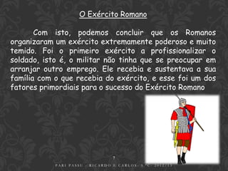 O Exército Romano

       Com isto, podemos concluir que os Romanos
organizaram um exército extremamente poderoso e muito
temido. Foi o primeiro exército a profissionalizar o
soldado, isto é, o militar não tinha que se preocupar em
arranjar outro emprego. Ele recebia e sustentava a sua
família com o que recebia do exército, e esse foi um dos
fatores primordiais para o sucesso do Exército Romano




                                 7
            PARI PASSU - RICARDO E CARLOS- 5.ºC- 2012/13
 