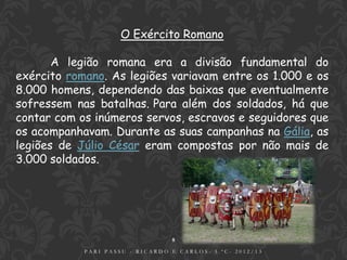 O Exército Romano

       A legião romana era a divisão fundamental do
exército romano. As legiões variavam entre os 1.000 e os
8.000 homens, dependendo das baixas que eventualmente
sofressem nas batalhas. Para além dos soldados, há que
contar com os inúmeros servos, escravos e seguidores que
os acompanhavam. Durante as suas campanhas na Gália, as
legiões de Júlio César eram compostas por não mais de
3.000 soldados.




                                 8
            PARI PASSU - RICARDO E CARLOS- 5.ºC- 2012/13
 