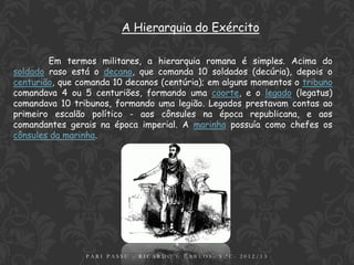 A Hierarquia do Exército

        Em termos militares, a hierarquia romana é simples. Acima do
soldado raso está o decano, que comanda 10 soldados (decúria), depois o
centurião, que comanda 10 decanos (centúria); em alguns momentos o tribuno
comandava 4 ou 5 centuriões, formando uma coorte, e o legado (legatus)
comandava 10 tribunos, formando uma legião. Legados prestavam contas ao
primeiro escalão político - aos cônsules na época republicana, e aos
comandantes gerais na época imperial. A marinha possuía como chefes os
cônsules da marinha.




                                     9
                PARI PASSU - RICARDO E CARLOS- 5.ºC- 2012/13
 