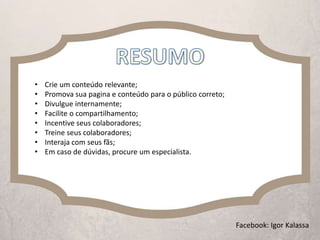 • Crie um conteúdo relevante;
• Promova sua pagina e conteúdo para o público correto;
• Divulgue internamente;
• Facilite o compartilhamento;
• Incentive seus colaboradores;
• Treine seus colaboradores;
• Interaja com seus fãs;
• Em caso de dúvidas, procure um especialista.
Facebook: Igor Kalassa
 