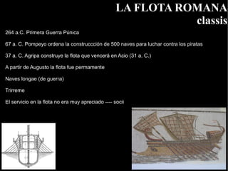 LA FLOTA ROMANA
                                                              classis
264 a.C. Primera Guerra Púnica

67 a. C. Pompeyo ordena la construccción de 500 naves para luchar contra los piratas

37 a. C. Agripa construye la flota que vencerá en Acio (31 a. C.)

A partir de Augusto la flota fue permamente

Naves longae (de guerra)

Trirreme

El servicio en la flota no era muy apreciado ---- socii
 