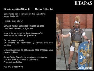 ETAPAS
Ab urbe condita (753 a. C.) ----- Marius (102 a. C.)

Constituido por el conjunto de los ciudadanos
(no profesional)

Legio (< lego, elegir)

Servidio militar. Desde los 17 a los 60 años
Leva (reclutamiento obligatorio)

A partir de los 45 ya no iban de campaña:
defensa de las ciudades y reserva

De primavera a otoño
En invierno se licenciaban y volvían con sus
familias

El servicio militar es obligatorio para empezar una
carrera política

Servio Tulio: División de las clases por riqueza
Los más ricos formaban la caballería
Proletarii: excluidos

396 a.C. stipendium
                                                        Lorica hamata
 