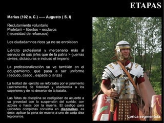 ETAPAS
Marius (102 a. C.) ----- Augusto ( S. I)

Reclutamiento voluntario
Proletarii – libertos – esclavos
(necesidad de refuerzos)

Los ciudadamnos ricos ya no se enrolaban

Ejército profesional y mercenario más al
servicio de sus jefes que de la patria > guerras
civiles, dictaduras e incluso el imperio

La profesionalización se ve también en el
equipamiento, que pasa a ser uniforme
(escudo, casco , espada o lanza)

La lealtad del ejército se reforzaba por el juramento
(sacramento) de fidelidad y obediencia a los
superiores y de no desertar de la batalla.

Las faltas de disciplina se castigaban de acuerdo a
su gravedad con la suspensión del sueldo, con
azotes o hasta con la muerte. El castigo para
unidades completas consistía en diezmarlas, es
decir, aplicar la pena de muerte a uno de cada diez
legionarios.                                            Lorica segmentata
 
