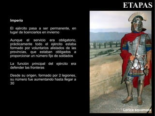 ETAPAS
Imperio

El ejército pasa a ser permanente, en
lugar de licenciarlos en invierno

Aunque el servicio era obligatorio,
prácticamente todo el ejército estaba
formado por voluntarios alistados de las
provincias, que estaban obligados a
proporcionar un número fijo de soldados

La función principal del ejército era
defender las fronteras

Desde su origen, formado por 2 legiones,
su número fue aumentando hasta llegar a
30




                                           Lorica squamata
 