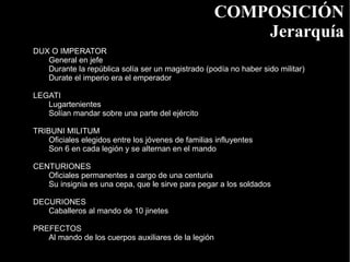 COMPOSICIÓN
                                                         Jerarquía
DUX O IMPERATOR
   General en jefe
   Durante la república solía ser un magistrado (podía no haber sido militar)
   Durate el imperio era el emperador

LEGATI
   Lugartenientes
   Solían mandar sobre una parte del ejército

TRIBUNI MILITUM
    Oficiales elegidos entre los jóvenes de familias influyentes
    Son 6 en cada legión y se alternan en el mando

CENTURIONES
   Oficiales permanentes a cargo de una centuria
   Su insignia es una cepa, que le sirve para pegar a los soldados

DECURIONES
   Caballeros al mando de 10 jinetes

PREFECTOS
   Al mando de los cuerpos auxiliares de la legión
 