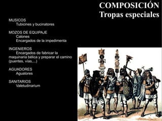 COMPOSICIÓN
                                         Tropas especiales
MUSICOS
   Tubicines y bucinatores

MOZOS DE EQUIPAJE
   Calones
   Encargados de la impedimenta

INGENIEROS
    Encargados de fabricar la
maquinaria bélica y preparar el camino
(puentes, vías,...)

AGUADORES
   Aguatores

SANITARIOS
   Valetudinarium
 