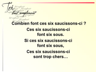 Combien font ces six saucissons-ci ?
Ces six saucissons-ci
font six sous.
Si ces six saucissons-ci
font six sous,
Ces six saucissons-ci
sont trop chers…
 