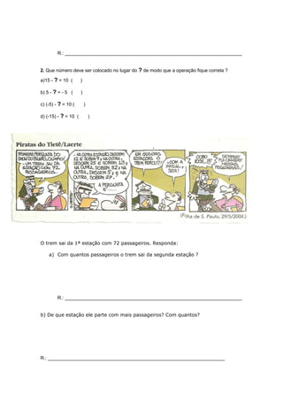 R.: ___________________________________________________________________
2. Que número deve ser colocado no lugar do ? de modo que a operação fique correta ?
a)15 - ? = 10 ( )
b) 5 - ? = - 5 ( )
c) (-5) - ? = 10 ( )
d) (-15) - ? = 10 ( )
3. Leia esta tira e
depois faça o que se
pede:
O trem sai da 1ª estação com 72 passageiros. Responda:
a) Com quantos passageiros o trem sai da segunda estação ?
R.: ___________________________________________________________________
b) De que estação ele parte com mais passageiros? Com quantos?
R.: ___________________________________________________________________
 