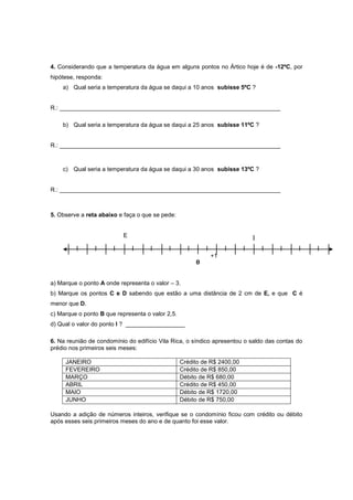 4. Considerando que a temperatura da água em alguns pontos no Ártico hoje é de -12ºC, por
hipótese, responda:
a) Qual seria a temperatura da água se daqui a 10 anos subisse 5ºC ?
R.: ___________________________________________________________________
b) Qual seria a temperatura da água se daqui a 25 anos subisse 11ºC ?
R.: ___________________________________________________________________
c) Qual seria a temperatura da água se daqui a 30 anos subisse 13ºC ?
R.: ___________________________________________________________________
5. Observe a reta abaixo e faça o que se pede:
E
+1
a) Marque o ponto A onde representa o valor – 3.
b) Marque os pontos C e D sabendo que estão a uma distância de 2 cm de E, e que C é
menor que D.
c) Marque o ponto B que representa o valor 2,5.
d) Qual o valor do ponto I ? __________________
6. Na reunião de condomínio do edifício Vila Rica, o síndico apresentou o saldo das contas do
prédio nos primeiros seis meses:
JANEIRO Crédito de R$ 2400,00
FEVEREIRO Crédito de R$ 850,00
MARÇO Débito de R$ 680,00
ABRIL Crédito de R$ 450,00
MAIO Débito de R$ 1720,00
JUNHO Débito de R$ 750,00
Usando a adição de números inteiros, verifique se o condomínio ficou com crédito ou débito
após esses seis primeiros meses do ano e de quanto foi esse valor.
0
I
 
