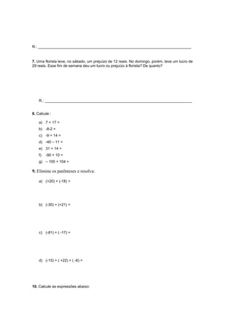 R.: _________________________________________________________________________
7. Uma florista teve, no sábado, um prejuízo de 12 reais. No domingo, porém, teve um lucro de
29 reais. Esse fim de semana deu um lucro ou prejuízo à florista? De quanto?
R.: ______________________________________________________________________
8. Calcule :
a) 7 + 17 =
b) -8-2 =
c) -9 + 14 =
d) -40 – 11 =
e) 31 + 14 =
f) -90 + 10 =
g) – 100 + 104 =
9. Elimine os parênteses e resolva:
a) (+20) + (-18) =
b) (-30) + (+21) =
c) (-81) + ( -17) =
d) (-15) + ( +22) + ( -6) =
10. Calcule as expressões abaixo:
 