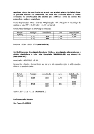 C = 33.600/ (1 + 16.i)Igualando I e II, obtemos a taxa unitária ou porcentual da aplicação.<br />Assim,  i = 0,025 ou 2,5% ao mês<br />Com essa taxa de juros em I ou II, resulta em: C = 30.000/ (1 + 10 x 0,025) = 24.000 (alternativa D).          <br />                                                                            45 dias antes<br />10. Fluxo de Caixa das operações de desconto:   ________________________<br />                                                                                          Títulos<br />O Desconto Comercial Simples é o montante do Desconto Racional Simples, àquela taxa de desconto das operações. O primeiro se aplica sobre o valor nominal do título e o segundo sobre o valor atual (presente) do título. Lembrar-se que 45 dias = 1,5 mês<br />Assim: D com = D rac + D rac. i. t  (para o regime de juros simples)<br />Substituindo pelos valores fornecidos na questão:  D com = 900 + 900 x 0,03 x 1,5 = 940,50<br />(alternativa E)<br />11. Metade do capital (C/2) foi aplicada no regime de juros compostos e a outra metade (C/2) no regime de juros simples. Entrando nas fórmulas com as taxas de juros e período de um ano, obtemos:<br />M = C (1 + i)n   (juros compostos)            e   M = C (1 + i.n)  (juros simples)<br />Jc = C/2 (1 + 0,08)2 -  C/2   (juros compostos)<br />Js = C/2 x 0,04 x 4 (trimestres) <br />Como a soma de Jc + Js = 4.080, então: C/2 (1 + 0,08)2 -  C/2   +  C/2 x 0,04 x 4 = 4.080, o que resulta em C = 25.000 e o montante aplicado a juros compostos:<br />M = 12.500 (1 + 0,08) 2 = 14.580  (alternativa C)<br />12. Para uma dívida de R$80.000,00 em juros postecipados e 35 prestações mensais e consecutivas, pelo Sistema de Amortização Francês (Tabela Price), resulta os seguintes valores de amortização, de acordo com a tabela abaixo. Na Tabela Price, as parcelas mensais são constantes. Os juros são calculados sobre os saldos devedores. As amortizações são obtidas pela subtração entre os valores das prestações e os juros respectivos.<br />O valor da prestação é obtido a partir de: PMT (prestação) = PV x FRC (fator de recuperação de capital), ou seja, PMT = 80.000 x 0,04 = 3.200 (constante).<br />Construindo a tabela para as amortizações solicitadas:<br />PeríodoPrestaçãoAmortizaçãoJurosSaldo Devedor0 (início)80.00013.2001.6001.60078.40023.2001.6321.568<br />Resposta: 1.600 + 1.632 = 3.232 (alternativa B)<br />13. No Sistema de Amortização Constante (SAC), as amortizações são constantes e obtidas dividindo-se o valor total financiado (R$150.000,00) pelo número de prestações (60):<br />Amortização = 150.000/60 = 2.500<br />Construindo a tabela e lembrando-se que os juros são calculados sobre o saldo devedor, obtemos os seguintes dados:<br />PeríodoPrestaçãoAmortizaçãoJurosSaldo Devedor0 (início)150.00016.2502.5003.750147.500...585.000592.6252.5001252.500602.500- x -<br />Assim: 6.250 – 2.625 = 3.625 (alternativa A)<br />Professor Abrão Blumen<br />São Paulo, 13.05.2010<br />