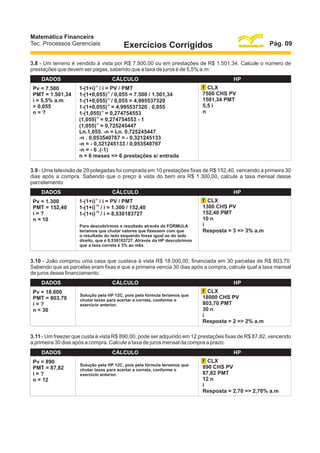 Matemática Financeira
Tec. Processos Gerenciais

Pág. 09

Exercícios Corrigidos

3.8 - Um terreno é vendido à vista por R$ 7.500,00 ou em prestações de R$ 1.501,34. Calcule o número de
prestações que devem ser pagas, sabendo que a taxa de juros é de 5,5% a.m:
DADOS
Pv = 7.500
PMT = 1.501,34
i = 5,5% a.m
> 0,055
n=?

CÁLCULO
-n

1-(1+i) / i = PV / PMT
1-(1+0,055)-n / 0,055 = 7.500 / 1.501,34
1-(1+0,055)-n / 0,055 = 4,995537320
1-(1+0,055)-n = 4,995537320 . 0,055
1-(1,055)-n = 0,274754553
(1,055)-n = 0,274754553 - 1
(1,055)-n = 0,725245447
Ln.1,055. -n = Ln. 0,725245447
-n . 0,053540767 = - 0,321245133
-n = - 0,321245133 / 0,053540767
-n = - 6 .(-1)
n = 6 meses => 6 prestações s/ entrada

HP
f CLX
7500 CHS PV
1501,34 PMT
5,5 i
n

3.9 - Uma televisão de 29 polegadas foi comprada em 10 prestações fixas de R$ 152,40, vencendo a primeira 30
dias após a compra. Sabendo que o preço à vista do bem era R$ 1.300,00, calcule a taxa mensal desse
parcelamento.
DADOS
Pv = 1.300
PMT = 152,40
i=?
n = 10

CÁLCULO
-n

1-(1+i) / i = PV / PMT
-10
1-(1+i) / i = 1.300 / 152,40
-10
1-(1+i) / i = 8,530183727
Para descobrirmos o resultado através da FÓRMULA
teríamos que chutar valores que fizessem com que
o resultado do lado esquerdo fosse igual ao do lado
direito, que é 8,530183727. Através da HP descobrimos
que a taxa correta é 3% ao mês.

HP
f CLX
1300 CHS PV
152,40 PMT
10 n
i
Resposta = 3 => 3% a.m

3.10 - João comprou uma casa que custava à vista R$ 18.000,00, financiada em 30 parcelas de R$ 803,70.
Sabendo que as parcelas eram fixas e que a primeira vencia 30 dias após a compra, calcule qual a taxa mensal
de juros desse financiamento.
DADOS
Pv = 18.000
PMT = 803,70
i=?
n = 30

CÁLCULO
Solução pela HP 12C, pois pela fórmula teríamos que
chutar taxas para acertar a correta, conforme o
exercício anterior.

HP
f CLX
18000 CHS PV
803,70 PMT
30 n
i
Resposta = 2 => 2% a.m

3.11 - Um freezer que custa à vista R$ 890,00, pode ser adquirido em 12 prestações fixas de R$ 87,82, vencendo
a primeira 30 dias após a compra. Calcule a taxa de juros mensal da compra a prazo.
DADOS
Pv = 890
PMT = 87,82
i=?
n = 12

CÁLCULO
Solução pela HP 12C, pois pela fórmula teríamos que
chutar taxas para acertar a correta, conforme o
exercício anterior.

HP
f CLX
890 CHS PV
87,82 PMT
12 n
i
Resposta = 2,70 => 2,70% a.m

 