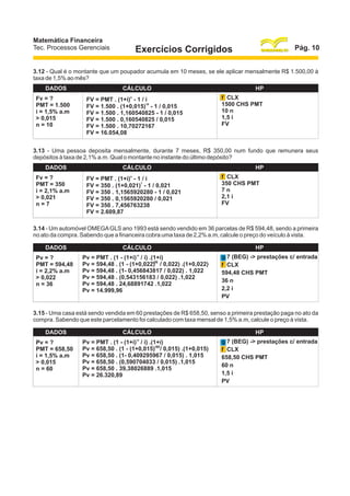 Matemática Financeira
Tec. Processos Gerenciais

Pág. 10

Exercícios Corrigidos

3.12 - Qual é o montante que um poupador acumula em 10 meses, se ele aplicar mensalmente R$ 1.500,00 à
taxa de 1,5% ao mês?
DADOS
Fv = ?
PMT = 1.500
i = 1,5% a.m
> 0,015
n = 10

CÁLCULO
n

FV = PMT . (1+i) - 1 / i
10
FV = 1.500 . (1+0,015) - 1 / 0,015
FV = 1.500 . 1,160540825 - 1 / 0,015
FV = 1.500 . 0,160540825 / 0,015
FV = 1.500 . 10,70272167
FV = 16.054,08

HP
f CLX
1500 CHS PMT
10 n
1,5 i
FV

3.13 - Uma pessoa deposita mensalmente, durante 7 meses, R$ 350,00 num fundo que remunera seus
depósitos à taxa de 2,1% a.m. Qual o montante no instante do último depósito?
DADOS
Fv = ?
PMT = 350
i = 2,1% a.m
> 0,021
n=7

CÁLCULO
n

FV = PMT . (1+i) - 1 / i
7
FV = 350 . (1+0,021) - 1 / 0,021
FV = 350 . 1,1565920280 - 1 / 0,021
FV = 350 . 0,1565920280 / 0,021
FV = 350 . 7,456763238
FV = 2.609,87

HP
f CLX
350 CHS PMT
7n
2,1 i
FV

3.14 - Um automóvel OMEGA GLS ano 1993 está sendo vendido em 36 parcelas de R$ 594,48, sendo a primeira
no ato da compra. Sabendo que a financeira cobra uma taxa de 2,2% a.m, calcule o preço do veículo à vista.
DADOS
Pv = ?
PMT = 594,48
i = 2,2% a.m
> 0,022
n = 36

CÁLCULO
-n

Pv = PMT . (1 - (1+i) / i) .(1+i)
-36
Pv = 594,48 . (1 - (1+0,022) / 0,022) .(1+0,022)
Pv = 594,48 . (1- 0,456843817 / 0,022) . 1,022
Pv = 594,48 . (0,543156183 / 0,022) .1,022
Pv = 594,48 . 24,68891742 .1,022
Pv = 14.999,96

HP
g 7 (BEG) -> prestações c/ entrada
f CLX
594,48 CHS PMT
36 n
2,2 i
PV

3.15 - Uma casa está sendo vendida em 60 prestações de R$ 658,50, senso a primeira prestação paga no ato da
compra. Sabendo que este parcelamento foi calculado com taxa mensal de 1,5% a.m, calcule o preço à vista.
DADOS
Pv = ?
PMT = 658,50
i = 1,5% a.m
> 0,015
n = 60

CÁLCULO
-n

Pv = PMT . (1 - (1+i) / i) .(1+i)
Pv = 658,50 . (1 - (1+0,015)-60/ 0,015) .(1+0,015)
Pv = 658,50 . (1- 0,409295967 / 0,015) . 1,015
Pv = 658,50 . (0,590704033 / 0,015) .1,015
Pv = 658,50 . 39,38026889 .1,015
Pv = 26.320,89

HP
g 7 (BEG) -> prestações c/ entrada
f CLX
658,50 CHS PMT
60 n
1,5 i
PV

 