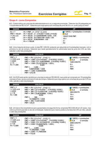 Matemática Financeira
Tec. Processos Gerenciais

Pág. 11

Exercícios Corrigidos

Grupo 4 - Juros Compostos
4.1 - Carlos entrou em uma loja de eletrodomésticos e viu a seguinte promoção: “Televisor de 29 polegadas em
1+9 parcelas de R$ 103,97”. Sabendo que a loja opera com uma taxa de juros de 2% a.m, qual o preço à vista?
DADOS
Pv = ?
PMT = 103,97
i = 2% a.m
> 0,02
n = 10

CÁLCULO
-n

Pv = PMT . (1 - (1+i) / i) .(1+i)
Pv = 103,97 . (1 - (1+0,02)-10 / 0,02) .(1+0,02)
Pv = 103,97 . (1- 0,820348300 / 0,02) . 1,02
Pv = 103,97 . (0,179651700 / 0,02) .1,02
Pv = 103,97 . 8,982585005 .1,02
Pv = 1.199,98

HP
g 7 (BEG) -> prestações c/ entrada
f CLX
130,97 CHS PMT
10 n
2i
PV

4.2 - Uma máquina de lavar custa, à vista R$ 1.200,00, podendo ser adquirida em 6 prestações mensais, com a
primeira no ato da compra. Sabendo que neste parcelamento foi adicionada taxa de juros de 2,5% ao mês,
calcular o valor das prestações.
DADOS
PMT = ?
i = 2,5% a.m
> 0,025
n=6
Pv = 1.200

CÁLCULO
PMT =
PMT =
PMT =
PMT =

-n

PV / { [1-(1+i) . (1+i)] / i }
-6
1.200 / { [1-(1+0,025) . (1+0,025)] / 0,025 }
1.200 / { [1- 0,862296866 . (1+0,025)] / 0,025 }
1.200 / { 0,137703134 . 1,025 }
0,025
PMT =
1.200
5,508125360 . 1,025
PMT = 1.200 / 5,645828494
PMT = 212,55

HP
g 7 (BEG) -> prestações
c/ entrada
f CLX
1200 CHS PV
6n
2,5 i
PMT

4.3 - Um DVD está sendo vendido por uma loja à vista por R$ 399,00, mas pode ser comprado em 18 prestações
mensais e fixas, sendo a primeira no ato da compra. Sabendo que a loja opera com uma taxa de juros de 3,5% ao
mês, calcule o valor da prestação.
DADOS
PMT = ?
i = 3,5% a.m
> 0,035
n = 18
Pv = 399

CÁLCULO
PMT =
PMT =
PMT =
PMT =

-n

PV / { [1-(1+i) . (1+i)] / i }
-18
399 / { [1-(1+0,035) . (1+0,035)] / 0,035 }
399 / { [1- 0,53831140 . (1+0,035)] / 0,035 }
399 / { 0,461638860 . 1,035 }
0,035
PMT =
399
13,18968173 . 1,035
PMT = 399 / 13,65132059
PMT = 29,23

HP
g 7 (BEG) -> prestações
c/ entrada
f CLX
399 CHS PV
18 n
3,5 i
PMT

4.4 - Um banco faz empréstimos para aposentados da seguinte forma: empresta R$ 2.000,00 em 24 vezes, mas
cobra a primeira parcela no ato da contratação. Sabendo que o banco pratica uma taxa de 2,8% ao mês, calcule
o valor das prestações.
DADOS
PMT = ?
i = 2,8% a.m
> 0,028
n = 24
Pv = 2.000

CÁLCULO
PMT =
PMT =
PMT =
PMT =

-n

PV / { [1-(1+i) . (1+i)] / i }
-24
2.000 / { [1-(1+0,028) . (1+0,028)] / 0,028 }
2.000 / { [1- 0,515424725 . (1+0,028)] / 0,028 }
2.000 / { 0,484575275 . 1,028 }
0,028
PMT =
2.000
17,30625981 . 1,028
PMT = 2.000 / 17,79083508
PMT = 112,42

HP
g 7 (BEG) -> prestações
c/ entrada
f CLX
2000 CHS PV
24 n
2,8 i
PMT

 