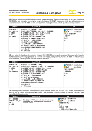 Matemática Financeira
Tec. Processos Gerenciais

Pág. 12

Exercícios Corrigidos

4.5 - Cláudio comprou uma bicicleta de presente para sua esposa. Sabendo que o preço da bicicleta à vista era
R$ 450,00 e que ele optou por comprar em prestações de R$ 80,27, e sabendo ainda que a loja cobra para
parcelamento uma taxa de 2,8% ao mês com a primeira prestação no ato, calcule quantas prestações serão.
DADOS
PMT = 80,27
i = 2,8% a.m
> 0,028
n=?
Pv = 450

CÁLCULO
-n

1 - (1+i) / i = PV / PMT . (1+i)
1 - (1+0,028)-n / 0,028 = 450 / 80,27 . (1+0,028)
1 - (1,028)-n / 0,028 = 450 / 80,27 . (1,028)
1 - (1,028)-n / 0,028 = 450 / 82,57
1 - (1,028)-n / 0,028 = 5,449921279
1 - (1,028)-n = 5,449921279 .0,028
- (1,028)-n = 1 - 0,152597796
- (1,028)-n = 0,847402204
-n . Ln 1,028 = Ln 0,847402204
-n . 0,027615167 = -0,1655799840
-n = -0,1655799840 / 0,027615167
-n = -6 .(-1)
n = 6 meses

HP
g 7 (BEG) -> prestações
c/ entrada
f CLX
80,27 CHS PMT
450 PV
2,8 i
n

4.6 - Um automóvel está sendo vendido à vista por R$ 18.000,00, porém pode ser adquirido em parcelas fixas de
R$ 724,00 com a primeira paga no ato da compra. Sabendo que a loja cobra uma taxa de 2,3% ao mês em seus
financiamentos, calcule quantas parcelas deverão ser pagas.
DADOS
PMT = 724
i = 2,3% a.m
> 0,023
n=?
Pv = 18.000

CÁLCULO
-n

1 - (1+i) / i = PV / PMT . (1+i)
1 - (1+0,023)-n / 0,023 = 18.000 / 724 . (1+0,023)
1 - (1,023)-n / 0,023 = 18.000 / 724 . (1,023)
1 - (1,023)-n / 0,023 = 18.000 / 740,65
1 - (1,023)-n / 0,023 = 24,30291149
1 - (1,023)-n = 24,30291149 .0,023
- (1,023)-n = 1 - 0,558966964
- (1,023)-n = 0,441033036
-n . Ln 1,023 = Ln 0,441033036
-n . 0,022739487 = -0,818635495
-n = -0,818635495 / 0,022739487
-n = -36 .(-1)
n = 36 meses

HP
g 7 (BEG) -> prestações
c/ entrada
f CLX
724 CHS PMT
18000 PV
2,3 i
n

4.7 - Uma loja de automóveis está vendendo um automóvel à vista por R$ 35.000,00, porém o cliente pode
financiar em 36 meses com parcelas fixas de R$ 1.366,60 sendo a primeira no ato da compra. Calcule a taxa
mensal deste financiamento.
DADOS
CÁLCULO
HP
Pv = 35.000
PMT = 1.366,60
i=?
n = 36

Solução pela HP 12C, pois pela fórmula teríamos que
chutar taxas para acertar a correta, conforme o
exercício anterior.

g 7 (BEG) -> prestações
c/ entrada
f CLX
35000 CHS PV
36 n
1366,60 PMT
i = 2,10 => 2,10% ao mês

 