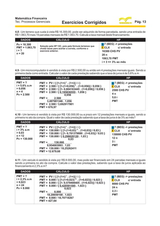 Matemática Financeira
Tec. Processos Gerenciais

Pág. 13

Exercícios Corrigidos

4.8 - Um terreno que custa à vista R$ 16.300,00, pode ser adquirido de forma parcelada, sendo uma entrada de
R$ 1.063,70 mais 19 parcelas mensais de R$ 1.063,70. Calcule a taxa mensal deste financiamento.
DADOS
Pv = 16.300
PMT = 1.063,70
i=?
n = 20

CÁLCULO
Solução pela HP 12C, pois pela fórmula teríamos que
chutar taxas para acertar a correta, conforme o
exercício anterior.

HP
g 7 (BEG) -> prestações
c/ entrada
f CLX
16300 CHS PV
20 n
1063,70 PMT
i = 3 => 3% ao mês

4.9 - Um microcomputador é vendido à vista por R$ 2.500,00 ou então em 4 prestações mensais iguais. Sendo a
primeira dada como entrada. Calcular o valor de cada prestação sabendo que a taxa de juros é de 5,6% a.m.
DADOS
PMT = ?
i = 5,6% a.m
> 0,056
n=4
Pv = 2.500

CÁLCULO
PMT =
PMT =
PMT =
PMT =

-n

PV / { [1-(1+i) . (1+i)] / i }
-4
2.500 / { [1-(1+0,056) . (1+0,056)] / 0,056 }
2.500 / { [1- 0,804163445 . (1+0,056)] / 0,056 }
2.500 / { 0,195836555 . 1,056 }
0,056
PMT =
2.500
3,497081346 . 1,056
PMT = 2.500 / 3,692917901
PMT = 676,97

HP
g 7 (BEG) -> prestações
c/ entrada
f CLX
2500 CHS PV
4n
5,6 i
PMT

4.10 - Um terreno é vendido à vista por R$ 130.000,00 ou a prazo em 12 prestações mensais e iguais, sendo a
primeira no ato da compra. Qual o valor de cada prestação sabendo que a taxa de juros é de 3% ao mês?
DADOS
PMT = ?
i = 3% a.m
> 0,03
n = 12
Pv = 130.000

CÁLCULO
PMT =
PMT =
PMT =
PMT =

-n

PV / { [1-(1+i) . (1+i)] / i }
-12
130.000 / { [1-(1+0,03) . (1+0,03)] / 0,03 }
130.000 / { [1- 0,701379880 . (1+0,03)] / 0,03 }
130.000 / { 0,298620120 . 1,03 }
0,03
PMT =
130.000
9,954003993 . 1,03
PMT = 130.000 / 10,25262411
PMT = 12.679,68

HP
g 7 (BEG) -> prestações
c/ entrada
f CLX
130000 CHS PV
12 n
3i
PMT

4.11 - Um veículo é vendido à vista por R$ 8.000,00, mas pode ser financiado em 24 parcelas mensais e iguais
sendo a primeira no ato da compra. Calcule o valor das prestações, sabendo que a taxa de juros aplicada ao
financiamento é 2,3% a.m?
DADOS
PMT = ?
i = 2,3% a.m
> 0,023
n = 24
Pv = 8.000

CÁLCULO
PMT =
PMT =
PMT =
PMT =

-n

PV / { [1-(1+i) . (1+i)] / i }
-24
8.000 / { [1-(1+0,023) . (1+0,023)] / 0,023 }
8.000 / { [1- 0,579408405 . (1+0,023)] / 0,023 }
8.000 / { 0,420591595 . 1,023 }
0,023
PMT =
8.000
18,28659108 . 1,023
PMT = 8.000 / 18,70718267
PMT = 427,64

HP
g 7 (BEG) -> prestações
c/ entrada
f CLX
8000 CHS PV
24 n
2,3 i
PMT

 