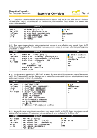 Matemática Financeira
Tec. Processos Gerenciais

Pág. 14

Exercícios Corrigidos

4.12 - Compramos uma televisão em 4 prestações mensais e iguais a R$ 300,00 cada, sem entrada e iniciando
um mês após a compra. Sabendo que a loja trabalha com juros compostos de 9% ao mês, qual deveria ser o
preço à vista dessa TV?
DADOS
Fv = ?
PMT = 300
i = 9% a.m
> 0,09
n=4

CÁLCULO
-n

PV = PMT . (1 - (1+i) / i)
-4
FV = 300 . (1 - (1+0,09) / 0,09)
FV = 300 . (1 - 0,708425211 / 0,09)
FV = 300 . (0,291574789 / 0,09)
FV = 300 . 3,239719877
FV = 971,92

HP
g 8 (END)
f CLX
300 CHS PMT
4n
9i
PV

4.13 - Qual o valor das prestações a serem pagas pela compra de uma geladeira, cujo preço à vista é de R$
1.200,00, sendo que a loja faz 12 prestações, iniciando a primeira no ato da compra e sabendo que a loja pratica
juros de 6% ao mês?
DADOS
PMT = ?
i = 6% a.m
> 0,06
n = 12
Pv = 1.200

CÁLCULO
-n

PMT =
PMT =
PMT =
PMT =

PV / { [1-(1+i) . (1+i)] / i }
-12
1.200 / { [1-(1+0,06) . (1+0,06)] / 0,06 }
1.200 / { [1- 0,496969364 . (1+0,06)] / 0,06 }
1.200 / { 0,503030636 . 1,06 }
0,06
PMT =
1.200
8,383843940 . 1,06
PMT = 1.200 / 8,886874576
PMT = 135,03

HP
g 7 (BEG) -> prestações
c/ entrada
f CLX
1200 CHS PV
12 n
6i
PMT

4.14 - Um tapete persa é vendido por R$ 15.000,00 à vista. Pode ser adquirido também em prestações mensais
de R$ 885,71 a juros de 3% ao mês. Sabendo que as prestações vencem a partir do mês seguinte ao da compra,
pede-se para calcular o número de prestações.
DADOS
PMT = 885,71
i = 3% a.m
> 0,03
n=?
Pv = 15.000

CÁLCULO
-n

1 - (1+i) / i = PV / PMT
-n
1 - (1+0,03) / 0,03 = 15.000 / 885,71
-n
1 - (1,03) / 0,03 = 15.000 / 885,71
-n
1 - (1,03) / 0,03 = 16,93556582
-n
1 - (1,03) = 16,93556582 .0,03
-n
- (1,03) = 1 - 0,508066975
-n
- (1,03) = 0,491933025
-n . Ln 1,03 = Ln 0,491933025
-n . 0,029558802 = -0,709412699
-n = -0,709412699 / 0,029558802
-n = -24 .(-1)
n = 24 meses => 24 prestações s/ entrada

HP
f CLX
15000 CHS PV
885,71 PMT
3i
n

4.15 - Numa agência de automóveis o preço de um carro à vista é de R$ 50.000,00. Qual é a prestação mensal,
se o carro for financiado em 24 meses, sem entrada, e a taxa de juros contratada for de 3% ao mês?
DADOS
Pv = 50.000
PMT = ?
i = 3% a.m
> 0,03
n = 24

CÁLCULO
-n

PMT = Pv .( i / 1-(1+i) )
-24
PMT = 50.000 . (0,03 / 1 - (1+0,03) )
PMT = 50.000 . (0,03 / 1 - 0,491933736)
PMT = 50.000 . (0,03 / 0,508066264)
PMT = 50.000 . (0,059047416)
PMT = 2.952,37

HP
f CLX
50.000 CHS PV
24 n
3i
PMT

 