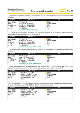 Matemática Financeira
Tec. Processos Gerenciais

Pág. 02

Exercícios Corrigidos

1.6 - Determine o capital que aplicado a juros compostos de 3,5% a.m durante 2 anos, rende um montante de R$
19.752,00.
DADOS
FV = 19.752
Pv = ?
i = 3,5% a.m
> 0,035
n = 24

CÁLCULO
n

FV = Pv.(1+i)
24
19.752 = Pv . (1+0,035)
19.752 = Pv . 2,283328487
Pv = 19.752 / 2,283328487
Pv = 8.650,53

HP
f CLX
19752 CHS FV
3,5 i
24 n
PV

Equivalência: 2 anos = 24 mêses

1.7 - Calcule qual será o capital necessário para formar um montante de R$ 50.000,00 daqui a 24 mêses,
sabendo que a taxa de aplicação é de 4% a.b (bimestre).
DADOS
FV = 50.000
Pv = ?
i = 4% a.b
> 0,04
n = 12

CÁLCULO
n

FV = Pv.(1+i)
12
50.000 = Pv . (1+0,4)
50.000 = Pv . 1,601032219
Pv = 50.000 / 1,601032219
Pv = 31.229,85

HP
f CLX
50000 CHS FV
4i
12 n
PV

Equivalência: 24 mêses = 12 bimestres

1.8 - Calcule o capital que gera um montante de R$ 6.300,00, se a taxa for de 1,28% a.b e o tempo de aplicação
12 mêses:
DADOS
FV = 6.300
Pv = ?
i = 1,28% a.b
> 0,0128
n=6

CÁLCULO
n

FV = Pv.(1+i)
6
6.300 = Pv . (1+0,0128)
6.300 = Pv . 1,079299948
Pv = 6.300 / 1,079299948
Pv = 5.837,12

HP
f CLX
6300 CHS FV
1,28 i
6n
PV

Equivalência: 12 mêses = 6 bimestres

1.9 - Uma pessoa recebe uma proposta de investir hoje, a quantia de R$ 12.000,00 para receber R$ 16.127,00
daqui a 10 meses. Qual a taxa mensal do investimento proposto no regime de juros compostos?
DADOS
FV = 16.127
Pv = 12.000
i = ? a.m
n = 10

CÁLCULO
1/n

i = (FV / Pv) (-1) . (100)
i = (16.127 / 12.000)1/10 -1 .100
i = (1,343916667) 0,10 -1 .100
i = (1,030000000) -1 .100
i = 3% a.m

HP
f CLX
16127 CHS FV
12000 PV
10 n
i

1.10 - O capital de R$ 12.000,00 colocado a juros compostos capitalizados mensalmente durante 8 meses,
elevou-se no final desse prazo a R$ 15.559,00. Calcule a taxa de juros mensal.
DADOS
FV = 15.559
Pv = 12.000
i = ? a.m
n=8

CÁLCULO
1/n

i = (FV / Pv) (-1) . (100)
i = (15.559 / 12.000)1/8 -1 .100
i = (1,296583333)0,125 -1 .100
i = (1,032999364) -1 .100
i = 3,30% a.m

HP
f CLX
15559 CHS FV
12000 PV
8n
i

 