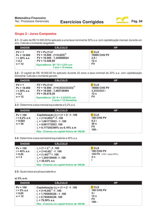 Matemática Financeira
Tec. Processos Gerenciais

Pág. 04

Exercícios Corrigidos

Grupo 2 - Juros Compostos
2.1 - O valor de R$ 10.000,00 foi aplicado a uma taxa nominal de 30% a.a, com capitalização mensal, durante um
ano. Calcule o montante resgatado.
DADOS
FV = ?
Pv = 10.000
i = 30% a.a
> 0,3
n = 12

CÁLCULO
n

FV = Pv.(1+i)
12
FV = 10.000 . (1+0,025)
FV = 10.000 . 1,344888824
FV = 13.448,89
Equivalência: 30 / 12 = 2,5% a.m
1 ano = 12 meses

HP
f CLX
10000 CHS PV
2,5 i
12 n
FV

2.2 - O capital de R$ 18.000,00 foi aplicado durante 02 anos a taxa nominal de 20% a.a, com capitalização
bimestral. Calcule o montante gerado.
DADOS
FV = ?
Pv = 18.000
i = 20% a.a
> 0,2
n = 12

CÁLCULO
n

FV = Pv.(1+i)
12
FV = 18.000 . (1+0,033333333)
FV = 18.000 . 1,482126484
FV = 26.678,28
Equivalência: 20 / 6 = 3,33333% a.b
2 anos = 12 bimestres

HP
f CLX
18000 CHS PV
3,3333333 i
12 n
FV

2.3 - Determine a taxa mensal equivalente a 0,2% a.d.
DADOS
Pv = 100
i = 0,2% a.d
> 0,002
n = 30

CÁLCULO
n

Capitalização (ic) = (1 + i) -1 .100
ic = (1+0,002)30 -1 .100
ic = 1,061772923 - 1 .100
ic = 0,061772923 .100
ic = 6,177292300% ou 6,18% a.m
Obs.: Criamos um capital fictício de 100,00.

HP
f CLX
100 CHS PV
0,2 i
30 n
FV
100 -

2.4 - Determine a taxa semestral equivalente a 45% a.a.
DADOS
Pv = 100
i = 45% a.a
> 0,45
n=2

CÁLCULO
1/n

HP
f CLX
100 CHS PV
145 FV (100 + taxa=45%)
2n
i

id = (1 + i) -1 .100
½
id = (1+0,45) -1 .100
0,5
id = (1,45) - 1 .100
id = 1,204159458 -1 .100
id = 20,42% a.s
Obs.: Criamos um capital fictício de 100,00.

2.5 - Qual a taxa anual equivalente a:
a) 5% a.m:
DADOS
Pv = 100
i = 5% a.a
> 0,05
n = 12

CÁLCULO
n

Capitalização (ic) = (1 + i) -1 .100
12
ic = (1+0,05) -1 .100
ic = 1,795856326 - 1 .100
ic = 0,795856326 .100
ic = 79,59% a.a
Obs.: Criamos um capital fictício de 100,00.

HP
f CLX
100 CHS PV
5i
12 n
FV
100 -

 