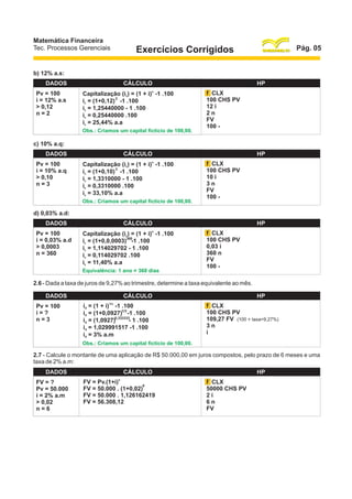 Matemática Financeira
Tec. Processos Gerenciais

Pág. 05

Exercícios Corrigidos

b) 12% a.s:
DADOS
Pv = 100
i = 12% a.s
> 0,12
n=2

CÁLCULO
Capitalização (ic) = (1 + i)n -1 .100
2
ic = (1+0,12) -1 .100
ic = 1,25440000 - 1 .100
ic = 0,25440000 .100
ic = 25,44% a.a
Obs.: Criamos um capital fictício de 100,00.

HP
f CLX
100 CHS PV
12 i
2n
FV
100 -

c) 10% a.q:
DADOS
Pv = 100
i = 10% a.q
> 0,10
n=3

CÁLCULO
n

Capitalização (ic) = (1 + i) -1 .100
3
ic = (1+0,10) -1 .100
ic = 1,3310000 - 1 .100
ic = 0,3310000 .100
ic = 33,10% a.a
Obs.: Criamos um capital fictício de 100,00.

HP
f CLX
100 CHS PV
10 i
3n
FV
100 -

d) 0,03% a.d:
DADOS
Pv = 100
i = 0,03% a.d
> 0,0003
n = 360

CÁLCULO
n

Capitalização (ic) = (1 + i) -1 .100
360
ic = (1+0,0,0003) -1 .100
ic = 1,114029702 - 1 .100
ic = 0,114029702 .100
ic = 11,40% a.a
Equivalência: 1 ano = 360 dias

HP
f CLX
100 CHS PV
0,03 i
360 n
FV
100 -

2.6 - Dada a taxa de juros de 9,27% ao trimestre, determine a taxa equivalente ao mês.
DADOS
Pv = 100
i=?
n=3

CÁLCULO
1/n

id = (1 + i) -1 .100
id = (1+0,0927)1/3 -1 .100
id = (1,0927)0,333333- 1 .100
id = 1,029991517 -1 .100
id = 3% a.m

HP
f CLX
100 CHS PV
109,27 FV (100 + taxa=9,27%)
3n
i

Obs.: Criamos um capital fictício de 100,00.

2.7 - Calcule o montante de uma aplicação de R$ 50.000,00 em juros compostos, pelo prazo de 6 meses e uma
taxa de 2% a.m:
DADOS
FV = ?
Pv = 50.000
i = 2% a.m
> 0,02
n=6

CÁLCULO
n

FV = Pv.(1+i)
6
FV = 50.000 . (1+0,02)
FV = 50.000 . 1,126162419
FV = 56.308,12

HP
f CLX
50000 CHS PV
2i
6n
FV

 