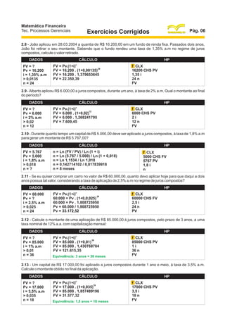 Matemática Financeira
Tec. Processos Gerenciais

Pág. 06

Exercícios Corrigidos

2.8 - João aplicou em 28.03.2004 a quantia de R$ 16.200,00 em um fundo de renda fixa. Passados dois anos,
João foi retirar o seu montante. Sabendo que o fundo rendeu uma taxa de 1,35% a.m no regime de juros
compostos, calcule o valor retirado.
DADOS
FV = ?
Pv = 16.200
i = 1,35% a.m
> 0,0135
n = 24

CÁLCULO
n

FV = Pv.(1+i)
24
FV = 16.200 . (1+0,00135)
FV = 16.200 . 1,379653645
FV = 22.350,39

HP
f CLX
16200 CHS PV
1,35 i
24 n
FV

2.9 - Alberto aplicou R$ 6.000,00 a juros compostos, durante um ano, à taxa de 2% a.m. Qual o montante ao final
do período?
DADOS
FV = ?
Pv = 6.000
i = 2% a.m
> 0,02
n = 12

CÁLCULO
n

FV = Pv.(1+i)
12
FV = 6.000 . (1+0,02)
FV = 6.000 . 1,268241795
FV = 7.609,45

HP
f CLX
6000 CHS PV
2i
12 n
FV

2.10 - Durante quanto tempo um capital de R$ 5.000,00 deve ser aplicado a juros compostos, à taxa de 1,8% a.m
para gerar um montante de R$ 5.767,00?
DADOS
FV = 5.767
Pv = 5.000
i = 1,8% a.m
> 0,018
n=?

CÁLCULO
n = Ln (FV / PV) / Ln (1 + i)
n = Ln (5.767 / 5.000) / Ln (1 + 0,018)
n = Ln 1,1534 / Ln 1,018
n = 0,142714102 / 0,017839918
n = 8 meses

HP
f CLX
5000 CHS FV
5767 PV
1,8 i
n

2.11 - Se eu quiser comprar um carro no valor de R$ 60.000,00, quanto devo aplicar hoje para que daqui a dois
anos possua tal valor, considerando a taxa de aplicação de 2,5% a.m no regime de juros compostos?
DADOS
FV = 60.000
Pv = ?
i = 2,5% a.m
> 0,025
n = 24

CÁLCULO
n

FV = Pv.(1+i)
24
60.000 = Pv . (1+0,0,025)
60.000 = Pv . 1,808725950
Pv = 60.000 / 1,808725950
Pv = 33.172,52

HP
f CLX
60000 CHS FV
2,5 i
24 n
PV

2.12 - Calcule o montante de uma aplicação de R$ 85.000,00 à juros compostos, pelo prazo de 3 anos, a uma
taxa nominal de 12% a.a, com capitalização mensal:
DADOS
FV = ?
Pv = 85.000
i = 1% a.m
> 0,01
n = 36

CÁLCULO
n

FV = Pv.(1+i)
36
FV = 85.000 . (1+0,01)
FV = 85.000 . 1,430768784
FV = 121.615,35
Equivalência: 3 anos = 36 meses

HP
f CLX
85000 CHS PV
1i
36 n
FV

2.13 - Um capital de R$ 17.000,00 foi aplicado a juros compostos durante 1 ano e meio, à taxa de 3,5% a.m.
Calcule o montante obtido no final da aplicação.
DADOS
FV = ?
Pv = 17.000
i = 3,5% a.m
> 0,035
n = 18

CÁLCULO
n

FV = Pv.(1+i)
18
FV = 17.000 . (1+0,035)
FV = 85.000 . 1,857489196
FV = 31.577,32
Equivalência: 1,5 anos = 18 meses

HP
f CLX
17000 CHS PV
3,5 i
18 n
FV

 