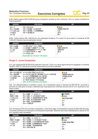 Matemática Financeira
Tec. Processos Gerenciais

Pág. 07

Exercícios Corrigidos

2.14 - Alberto aplicou R$ 16.000,00 a juros compostos, durante um ano, à taxa de 1,2% a.m. Qual o montante no
final do período?
DADOS
FV = ?
Pv = 16.000
i = 1,2% a.m
> 0,012
n = 12

CÁLCULO
n

FV = Pv.(1+i)
12
FV = 16.000 . (1+0,012)
FV = 16.000 . 1,153899624
FV = 18.462,31

HP
f CLX
16000 CHS PV
1,2 i
12 n
FV

2.15 - Carlos aplicou R$ 1.800,00 em uma aplicação do Banco YY e após 2,5 anos retirou o montante de R$
3.000,00. Calcule a taxa de aplicação mensal.
DADOS
FV = 3.000
Pv = 1.800
n = 30
i=?

CÁLCULO
1/n

i = (FV / Pv) (-1) . (100)
i = (3.000 / 1.800) 1/30 -1 .100
i = (1,66666667) 0,0333333 -1 .100
i = 1,017173315 -1 .100
i = 1,72% a.m

HP
f CLX
3000 CHS FV
1800 PV
30 n
i

Equivalência: 2,5 anos = 30 meses

Grupo 3 - Juros Compostos
3.1 - Um capital de R$ 28.000,00 foi aplicado à taxa de 1,32% a.m e após algum tempo foi resgatado o montante
de R$ 31.328,75. Calcule por quantos meses esse recurso ficou aplicado.
DADOS
FV = 31.328,75
Pv = 28.000
i = 1,32% a.m
> 0,0132
n=?

CÁLCULO
n = Ln (FV / PV) / Ln (1 + i)
n = Ln (31.328,75 / 28.000) / Ln (1 + 0,0132)
n = Ln 1,118883929 / Ln 1,0132
n = 0,112331697 / 0,013113639
n = 8,57 meses => 9 meses
Obs.: A HP arredonda o resultado.

HP
f CLX
28000 CHS FV
31328,75 PV
1,32 i
n

3.2 - Um eletrodoméstico é vendido a prazo, em 4 prestações iguais e mensais de R$ 550,00, vencendo a
primeira um mês após a compra. Sabendo que a loja opera com uma taxa de juros de 5% a.m, qual seria o seu
preço à vista?
DADOS
Pv = ?
PMT = 550
i = 5% a.m
> 0,05
n=4

CÁLCULO
-n

Pv = PMT . 1 - (1+i) / i
Pv = 550 . 1 - (1+0,05)-4/ 0,05
Pv = 550 . 1- 0,822702475 / 0,05
Pv = 550 . 0,177297525 / 0,05
Pv = 550 . 3,545950504
Pv = 1.950,27

HP
g 8 (END)
f CLX
550 CHS PMT
4n
5i
PV

3.3 - A empresa PCA Ltda contratou empréstimo, onde deve pagar 15 prestações mensais de R$ 8.000,00 cada,
vencendo a primeira um mês após a contratação da operação. Sabendo que a taxa utilizada para o cálculo foi 2%
a.m, calcule o valor contratado.
DADOS
Pv = ?
PMT = 8.000
i = 2% a.m
> 0,02
n = 15

CÁLCULO
-n

Pv = PMT . 1 - (1+i) / i
Pv = 8.000 . 1 - (1+0,02)-15/ 0,02
Pv = 8.000 . 1- 0,743014730 / 0,02
Pv = 8.000 . 0,256985270 / 0,02
Pv = 8.000 . 12,84926350
Pv = 102.794,10

HP
g 8 (END)
f CLX
8.000 CHS PMT
15 n
2i
PV

 