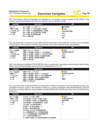 Matemática Financeira
Tec. Processos Gerenciais

Pág. 08

Exercícios Corrigidos

3.4 - Um televisor pode ser financiado sem entrada em 10 parcelas mensais e iguais de R$ 238,00. A loja
informou que a taxa praticada é de 3,8% a.m. Calcule o valor do aparelho à vista.
DADOS
Pv = ?
PMT = 238
i = 3,8% a.m
> 0,038
n = 10

CÁLCULO
-n

Pv = PMT . 1 - (1+i) / i
Pv = 238 . 1 - (1+0,038)-10 / 0,038
Pv = 238 . 1- 0,688694263 / 0,038
Pv = 238 . 0,311305738 / 0,038
Pv = 238 . 8,192256250
Pv = 1.949,76

HP
g 8 (END)
f CLX
238 CHS PMT
10 n
3,8 i
PV

3.5 - Um automóvel é vendido à vista por R$ 10.000,00 mas pode ser financiado em 12 meses, com prestações
mensais iguais, sem entrada, onde a taxa de juros é de 2,2% ao mês. Obtenha o valor da prestação.
DADOS
Pv = 10.000
PMT = ?
i = 2,2% a.m
> 0,022
n = 12

CÁLCULO
-n

PMT = Pv . i / 1-(1+i)
PMT = 10.000 . 0,022 / 1 - (1+0,022) -12
PMT = 10.000 . 0,022 / 1 - 0,770174704
PMT = 10.000 . 0,022 / 0,229825296
PMT = 10.000 . 0,095724885
PMT = 957,25

HP
f CLX
10.000 CHS PV
12 n
2,2 i
PMT

3.6 - Uma máquina é vendida por R$ 30.000,00 à vista, ou a prazo em 5 prestações mensais iguais, sem entrada.
Qual o valor de cada prestação, se a taxa de juros praticada for de 7% a.m?
DADOS
Pv = 30.000
PMT = ?
i = 7% a.m
> 0,07
n=5

CÁLCULO
-n

PMT = Pv . i / 1-(1+i)
PMT = 30.000 . 0,07 / 1 - (1+0,07)-5
PMT = 30.000 . 0,07 / 1 - 0,712986180
PMT = 30.000 . 0,07 / 0,287013821
PMT = 30.000 . 0,243890695
PMT = 7.316,72

HP
f CLX
30.000 CHS PV
5n
7i
PMT

3.7 - Uma loja vende um eletrodoméstico à vista por R$ 1.800,00, mas também pode ser adquirido à prazo, com
prestações mensais, iguais e sem entrada. Calcule em quantas prestações este eletrodoméstico pode ser
adquirido, se o cliente optar por uma prestação mensal de R$ 430,00, sabendo que a loja cobra uma taxa de juros
de 4% a.m:
DADOS
Pv = 1.800
PMT = 430
i = 4% a.m
> 0,04
n=?

CÁLCULO
-n

1-(1+i) / i = PV / PMT
1-(1+0,04)-n / 0,04 = 1.800 / 430
1-(1+0,04)-n / 0,04 = 4,186046512
1-(1+0,04)-n = 4,186046512 . 0,04
1-(1,04)-n = 0,167441861
(1,04)-n = 0,167441861 - 1
(1,04)-n = 0,832558139
Ln.1,04. -n = Ln. 0,832558139
-n . 0,039220713 = - 0,183252223
-n = - 0,183252223 / 0,039220713
-n = - 4,672332759 .(-1)
n = 4,67 meses => 5 prestações s/ entrada

HP
f CLX
1.800 CHS PV
430 PMT
4i
n

 