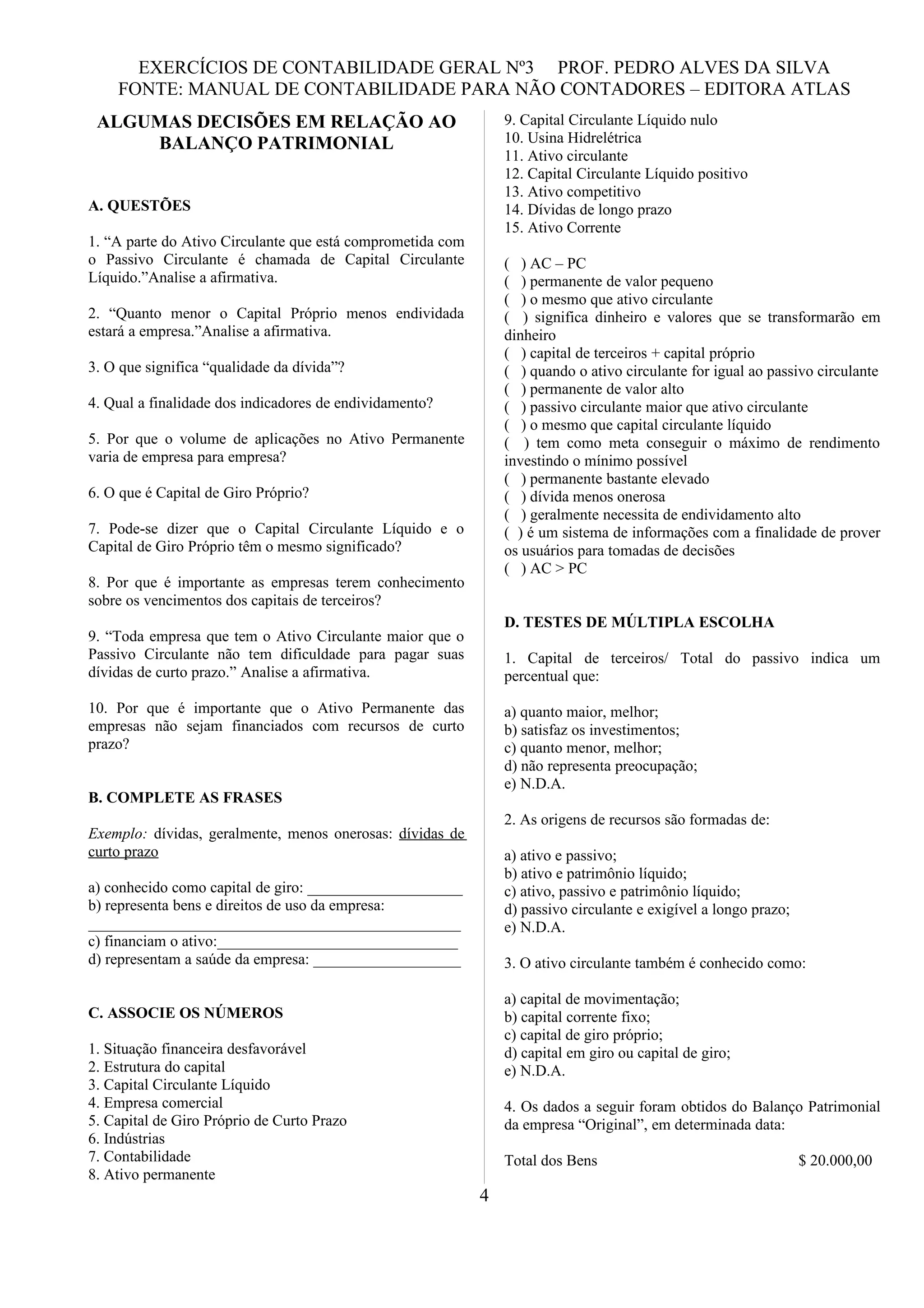 EXERCÍCIOS DE CONTABILIDADE GERAL Nº3 PROF. PEDRO ALVES DA SILVA
    FONTE: MANUAL DE CONTABILIDADE PARA NÃO CONTADORES – EDITORA ATLAS
 ALGUMAS DECISÕES EM RELAÇÃO AO                                 9. Capital Circulante Líquido nulo
     BALANÇO PATRIMONIAL                                        10. Usina Hidrelétrica
                                                                11. Ativo circulante
                                                                12. Capital Circulante Líquido positivo
                                                                13. Ativo competitivo
A. QUESTÕES                                                     14. Dívidas de longo prazo
                                                                15. Ativo Corrente
1. “A parte do Ativo Circulante que está comprometida com
o Passivo Circulante é chamada de Capital Circulante            ( ) AC – PC
Líquido.”Analise a afirmativa.                                  ( ) permanente de valor pequeno
                                                                ( ) o mesmo que ativo circulante
2. “Quanto menor o Capital Próprio menos endividada             ( ) significa dinheiro e valores que se transformarão em
estará a empresa.”Analise a afirmativa.                         dinheiro
                                                                ( ) capital de terceiros + capital próprio
3. O que significa “qualidade da dívida”?                       ( ) quando o ativo circulante for igual ao passivo circulante
                                                                ( ) permanente de valor alto
4. Qual a finalidade dos indicadores de endividamento?          ( ) passivo circulante maior que ativo circulante
                                                                ( ) o mesmo que capital circulante líquido
5. Por que o volume de aplicações no Ativo Permanente           ( ) tem como meta conseguir o máximo de rendimento
varia de empresa para empresa?                                  investindo o mínimo possível
                                                                ( ) permanente bastante elevado
6. O que é Capital de Giro Próprio?                             ( ) dívida menos onerosa
                                                                ( ) geralmente necessita de endividamento alto
7. Pode-se dizer que o Capital Circulante Líquido e o           ( ) é um sistema de informações com a finalidade de prover
Capital de Giro Próprio têm o mesmo significado?                os usuários para tomadas de decisões
                                                                ( ) AC > PC
8. Por que é importante as empresas terem conhecimento
sobre os vencimentos dos capitais de terceiros?
                                                                D. TESTES DE MÚLTIPLA ESCOLHA
9. “Toda empresa que tem o Ativo Circulante maior que o
Passivo Circulante não tem dificuldade para pagar suas          1. Capital de terceiros/ Total do passivo indica um
dívidas de curto prazo.” Analise a afirmativa.                  percentual que:

10. Por que é importante que o Ativo Permanente das             a) quanto maior, melhor;
empresas não sejam financiados com recursos de curto            b) satisfaz os investimentos;
prazo?                                                          c) quanto menor, melhor;
                                                                d) não representa preocupação;
                                                                e) N.D.A.
B. COMPLETE AS FRASES
                                                                2. As origens de recursos são formadas de:
Exemplo: dívidas, geralmente, menos onerosas: dívidas de
curto prazo                                                     a) ativo e passivo;
                                                                b) ativo e patrimônio líquido;
a) conhecido como capital de giro: ____________________         c) ativo, passivo e patrimônio líquido;
b) representa bens e direitos de uso da empresa:                d) passivo circulante e exigível a longo prazo;
________________________________________________                e) N.D.A.
c) financiam o ativo:_______________________________
d) representam a saúde da empresa: ___________________          3. O ativo circulante também é conhecido como:

                                                                a) capital de movimentação;
C. ASSOCIE OS NÚMEROS                                           b) capital corrente fixo;
                                                                c) capital de giro próprio;
1. Situação financeira desfavorável                             d) capital em giro ou capital de giro;
2. Estrutura do capital                                         e) N.D.A.
3. Capital Circulante Líquido
4. Empresa comercial                                            4. Os dados a seguir foram obtidos do Balanço Patrimonial
5. Capital de Giro Próprio de Curto Prazo                       da empresa “Original”, em determinada data:
6. Indústrias
7. Contabilidade                                                Total dos Bens                                    $ 20.000,00
8. Ativo permanente
                                                            4
 
