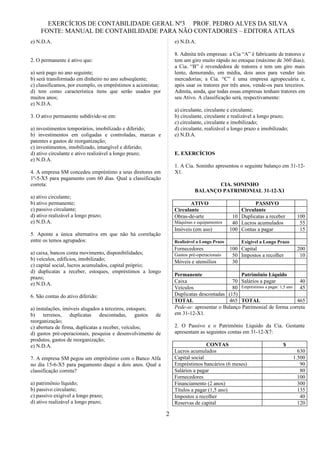 EXERCÍCIOS DE CONTABILIDADE GERAL Nº3 PROF. PEDRO ALVES DA SILVA
    FONTE: MANUAL DE CONTABILIDADE PARA NÃO CONTADORES – EDITORA ATLAS
e) N.D.A.                                                         e) N.D.A.

                                                                  8. Admita três empresas: a Cia “A” é fabricante de tratores e
2. O permanente é ativo que:                                      tem um giro muito rápido no estoque (máximo de 360 dias);
                                                                  a Cia. “B” é revendedora de tratores e tem um giro mais
a) será pago no ano seguinte;                                     lento, demorando, em média, dois anos para vender tais
b) será transformado em dinheiro no ano subseqüente;              mercadorias; a Cia. “C” é uma empresa agropecuária e,
c) classificamos, por exemplo, os empréstimos a acionistas;       após usar os tratores por três anos, vende-os para terceiros.
d) tem como característica itens que serão usados por             Admita, ainda, que todas essas empresas tenham tratores em
muitos anos;                                                      seu Ativo. A classificação será, respectivamente:
e) N.D.A.
                                                                  a) circulante, circulante e circulante;
3. O ativo permanente subdivide-se em:                            b) circulante, circulante e realizável a longo prazo;
                                                                  c) circulante, circulante e imobilizado;
a) investimentos temporários, imobilizado e diferido;             d) circulante, realizável a longo prazo e imobilizado;
b) investimentos em coligadas e controladas, marcas e             e) N.D.A.
patentes e gastos de reorganização;
c) investimentos, imobilizado, intangível e diferido;
d) ativo circulante e ativo realizável a longo prazo;             E. EXERCÍCIOS
e) N.D.A.
                                                                  1. A Cia. Soninho apresentou o seguinte balanço em 31-12-
4. A empresa SM concedeu empréstimo a seus diretores em           X1.
1º-5-X5 para pagamento com 60 dias. Qual a classificação
correta:                                                                           CIA. SONINHO
                                                                            BALANÇO PATRIMONIAL 31-12-X1
a) ativo circulante;
b) ativo permanente;                                                     ATIVO                         PASSIVO
c) passivo circulante;                                            Circulante                     Circulante
d) ativo realizável a longo prazo;                                Obras-de-arte               10 Duplicatas a receber       100
e) N.D.A.                                                         Máquinas e equipamentos     40 Lucros acumulados           55
                                                                  Imóveis (em uso)           100 Contas a pagar              15
5. Aponte a única alternativa em que não há correlação
entre os temos agrupados:                                         Realizável a Longo Prazo        Exigível a Longo Prazo
                                                                  Fornecedores               100 Capital                    200
a) caixa, bancos conta movimento, disponibilidades;               Gastos pré-operacionais     50 Impostos a recolher         10
b) veículos, edifícios, imobilizado;                              Móveis e utensílios         30
c) capital social, lucros acumulados, capital próprio;
d) duplicatas a receber, estoques, empréstimos a longo
                                                                  Permanente                   Patrimônio Líquido
prazo;
                                                                  Caixa                     70 Salários a pagar              40
e) N.D.A.
                                                                  Veículos                  80 Empréstimos a pagar. 1,5 ano 45
6. São contas do ativo diferido:                                  Duplicatas descontadas (15)
                                                                  TOTAL                   465 TOTAL                         465
a) instalações, imóveis alugados a terceiros, estoques;           Pede-se: apresentar o Balanço Patrimonial de forma correta
b) terrenos, duplicatas descontadas, gastos de                    em 31-12-X1.
reorganização;
c) abertura de firma, duplicatas a receber, veículos;             2. O Passivo e o Patrimônio Líquido da Cia. Gestante
d) gastos pré-operacionais, pesquisa e desenvolvimento de         apresentam as seguintes contas em 31-12-X7:
produtos, gastos de reorganização;
e) N.D.A.                                                                        CONTAS                              $
                                                                  Lucros acumulados                                          630
7. A empresa SM pegou um empréstimo com o Banco Alfa              Capital social                                           1.500
no dia 15-6-X5 para pagamento daqui a dois anos. Qual a           Empréstimos bancários (6 meses)                             90
classificação correta?                                            Salários a pagar                                            80
                                                                  Fornecedores                                               100
a) patrimônio líquido;                                            Financiamento (2 anos)                                     300
b) passivo circulante;                                            Títulos a pagar (1,5 ano)                                  135
c) passivo exigível a longo prazo;                                Impostos a recolher                                         40
d) ativo realizável a longo prazo;                                Reservas de capital                                        120

                                                              2
 