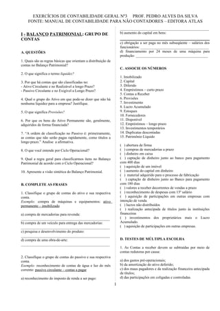 EXERCÍCIOS DE CONTABILIDADE GERAL Nº3 PROF. PEDRO ALVES DA SILVA
    FONTE: MANUAL DE CONTABILIDADE PARA NÃO CONTADORES – EDITORA ATLAS
                                                                    ________________________________________________
I - BALANÇO PATRIMONIAL: GRUPO DE                                   b) aumento do capital em bens:
CONTAS
                                                                    c) obrigação a ser paga no mês subseqüente – salários dos
                                                                    funcionários: _____________________________________
A. QUESTÕES                                                         d) financiamento por 24 meses de uma máquina para
                                                                    produção: _______________________________________
1. Quais são as regras básicas que orientam a distribuição de
contas no Balanço Patrimonial?
                                                                    C. ASSOCIE OS NÚMEROS
2. O que significa o termo liquidez?
                                                                    1. Imobilizado
3. Por que há contas que são classificadas no:                      2. Capital
- Ativo Circulante e no Realizável a longo Prazo?                   3. Diferido
- Passivo Circulante e no Exigível a Longo Prazo?                   4. Empréstimos – curto prazo
                                                                    5. Contas a Receber
4. Qual o grupo do Ativo em que pode-se dizer que não há            6. Provisões
nenhuma liquidez para a empresa? Justifique.                        7. Investimento
                                                                    8. Lucro Acumulado
5. O que significa Provisões?                                       9. Estoques
                                                                    10. Fornecedores
6. Por que os bens do Ativo Permanente são, geralmente,             11. Disponível
adquiridos de forma financiada?                                     12. Empréstimos – longo prazo
                                                                    13. Investimentos temporários
7. “A ordem de classificação no Passivo é: primeiramente,           14. Duplicatas descontadas
as contas que não serão pagas rapidamente, como títulos a           15. Patrimônio Líquido
longo prazo.” Analise a afirmativa.
                                                                    ( ) abertura de firma
8. O que você entende por Ciclo Operacional?                        ( ) compras de mercadorias a prazo
                                                                    ( ) dinheiro em caixa
9. Qual a regra geral para classificarmos itens no Balanço          ( ) captação de dinheiro junto ao banco para pagamento
Patrimonial de acordo com o Ciclo Operacional?                      com 400 dias
                                                                    ( ) aquisição de um imóvel
10. Apresente a visão sintética do Balanço Patrimonial.             ( ) aumento do capital em dinheiro
                                                                    ( ) material adquirido para o processo de fabricação
                                                                    ( ) captação de dinheiro junto ao Banco para pagamento
B. COMPLETE AS FRASES                                               com 180 dias
                                                                    ( ) valores a receber decorrentes de vendas a prazo
1. Classifique o grupo de contas do ativo e sua respectiva          ( ) reconhecimento de despesas com 13º salário
conta.                                                              ( ) aquisição de participações em outras empresas com
Exemplo: compra de máquinas e equipamentos: ativo                   intenção de venda
permanente – imobilizado                                            ( ) lucros não distribuídos
                                                                    ( ) realização antecipada de títulos junto às instituições
a) compra de mercadorias para revenda:                              financeiras
________________________________________________                    ( ) investimentos dos proprietários mais o Lucro
b) compra de um veículo para entrega das mercadorias:               Acumulado.
________________________________________________                    ( ) aquisição de participações em outras empresas.
c) pesquisa e desenvolvimento do produto:
________________________________________________
d) compra de uma obra-de-arte:                                      D. TESTES DE MÚLTIPLA ESCOLHA
________________________________________________
                                                                    1. As Contas a receber devem se subtraídas por meio de
                                                                    contas redutoras por causa:
2. Classifique o grupo de contas do passivo e sua respectiva
conta.                                                              a) dos gastos pré-operacionais;
Exemplo: reconhecimento de contas de água e luz do mês              b) da amortização do ativo deferido;
corrente: passivo circulante – contas a pagar                       c) dos maus pagadores e da realização financeira antecipada
                                                                    de títulos;
a) reconhecimento do imposto de renda a ser pago:                   d) das participações em coligadas e controladas.
                                                                1
 