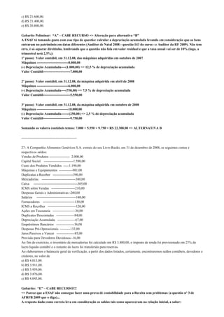 c) R$ 21.600,00.
d) R$ 21.400,00.
e) R$ 20.800,00.

Gabarito Peliminar: “A” – CABE RECURSO => Alteração para alternativa “B”
A ESAF tá tomando gosto com esse tipo de questão: calcular a depreciação acumulada levando em consideração que os bens
entraram no patrimônio em datas diferentes (Auditor de Natal 2008 - questão 143 do curso - e Auditor da RF 2009). Não tem
erro, é só separar direitinho, lembrando que a questão não fala em valor residual e que a taxa anual vai ser de 10% (logo, a
trimestral será 2,5%):
1º passo) Valor contábil, em 31.12.08, das máquinas adquiridas em outubro de 2007
Máquinas ----------------------------8.000,00
(-) Depreciação Acumulada----(1.000,00) => 12,5 % de depreciação acumulada
Valor Contábil------------------------7.000,00

2º passo) Valor contábil, em 31.12.08, da máquina adquirida em abril de 2008
Máquinas ----------------------------6.000,00
(-) Depreciação Acumulada----(750,00) => 7,5 % de depreciação acumulada
Valor Contábil------------------------5.550,00

3º passo) Valor contábil, em 31.12.08, da máquina adquirida em outubro de 2008
Máquinas ----------------------------10.000,00
(-) Depreciação Acumulada-------(250,00) => 2,5 % de depreciação acumulada
Valor Contábil------------------------9.750,00

Somando os valores contábeis temos: 7.000 + 5.550 + 9.750 = R$ 22.300,00 => ALTERNATIVA B

-------------------------------------------------

27- A Companhia Alimentos Genéricos S.A. extraiu do seu Livro Razão, em 31 de dezembro de 2008, as seguintes contas e
respectivos saldos:
Vendas de Produtos ------------------ 2.000,00
Capital Social --------------------------1.590,00
Custo dos Produtos Vendidos -----1.190,00
Máquinas e Equipamentos ------------981,00
Duplicatas a Receber ------------------390,00
Mercadorias ------------------------------380,00
Caixa ---------------------------------------305,00
ICMS sobre Vendas ---------------------210,00
Despesas Gerais e Administrativas -200,00
Salários -----------------------------------140,00
Fornecedores ----------------------------130,00
ICMS a Recolher -------------------------120,00
Ações em Tesouraria --------------------30,00
Duplicatas Descontadas ----------------84,00
Depreciação Acumulada ----------------67,00
Empréstimos Bancários ----------------36,00
Despesas Pré-Operacionais ---------132,00
Juros Passivos a Vencer ----------------85,00
Provisão para Devedores Duvidosos -16,00
Ao fim do exercício, o inventário de mercadorias foi calculado em R$ 3.800,00, o imposto de renda foi provisionado em 25% do
lucro líquido contábil e o restante do lucro foi transferido para reservas.
Ao elaborarmos o balancete geral de verificação, a partir dos dados listados, certamente, encontraremos saldos contábeis, devedores e
credores, no valor de
a) R$ 4.013,00.
b) R$ 3.911,00.
c) R$ 3.959,00.
d) R$ 3.876,00.
e) R$ 4.043,00.

Gabarito: “E” – CABE RECURSO!!!
=> Parece que a ESAF não consegue fazer uma prova de contabilidade para a Receita sem problemas (a questão nº 3 de
AFRFB 2009 que o diga)...
A resposta dada como correta leva em consideração os saldos tais como apareceram na relação inicial, a saber:
 