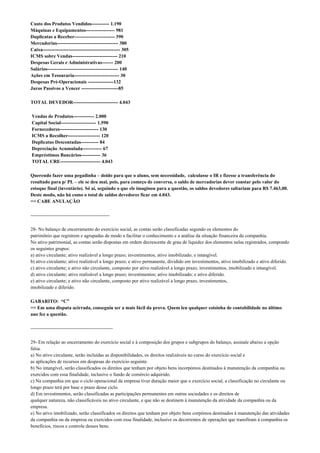 Custo dos Produtos Vendidos----------- 1.190
Máquinas e Equipamentos------------------ 981
Duplicatas a Receber------------------------- 390
Mercadorias-------------------------------------- 380
Caixa------------------------------------------------ 305
ICMS sobre Vendas---------------------------- 210
Despesas Gerais e Administrativas------- 200
Salários-------------------------------------------- 140
Ações em Tesouraria---------------------------- 30
Despesas Pré-Operacionais ----------------132
Juros Passivos a Vencer -----------------------85

TOTAL DEVEDOR---------------------------- 4.043

Vendas de Produtos------------- 2.000
Capital Social---------------------- 1.590
Fornecedores------------------------ 130
ICMS a Recolher-------------------- 120
Duplicatas Descontadas----------- 84
Depreciação Acumulada------------ 67
Empréstimos Bancários------------ 36
TOTAL CRE------------------------- 4.043

Querendo fazer uma pegadinha – doido para que o aluno, sem necessidade, calculasse o IR e fizesse a transferência do
resultado para p/ PL – ele se deu mal, pois, para começo de conversa, o saldo de mercadorias dever constar pelo valor do
estoque final (inventário). Só aí, seguindo o que ele imaginou para a questão, os saldos devedores saltariam para R$ 7.463,00.
Deste modo, não há como o total de saldos devedores ficar em 4.043.
=> CABE ANULAÇÃO

-------------------------------------------------

28- No balanço de encerramento do exercício social, as contas serão classificadas segundo os elementos do
patrimônio que registrem e agrupadas de modo a facilitar o conhecimento e a análise da situação financeira da companhia.
No ativo patrimonial, as contas serão dispostas em ordem decrescente de grau de liquidez dos elementos nelas registrados, compondo
os seguintes grupos:
a) ativo circulante; ativo realizável a longo prazo; investimentos; ativo imobilizado; e intangível.
b) ativo circulante; ativo realizável a longo prazo; e ativo permanente, dividido em investimentos, ativo imobilizado e ativo diferido.
c) ativo circulante; e ativo não circulante, composto por ativo realizável a longo prazo, investimentos, imobilizado e intangível.
d) ativo circulante; ativo realizável a longo prazo; investimentos; ativo imobilizado; e ativo diferido.
e) ativo circulante; e ativo não circulante, composto por ativo realizável a longo prazo, investimentos,
imobilizado e diferido.

GABARITO: “C”
=> Em uma disputa acirrada, conseguiu ser a mais fácil da prova. Quem leu qualquer coisinha de contabilidade no último
ano fez a questão.

---------------------------------------------------

29- Em relação ao encerramento do exercício social e à composição dos grupos e subgrupos do balanço, assinale abaixo a opção
falsa.
a) No ativo circulante, serão incluídas as disponibilidades, os direitos realizáveis no curso do exercício social e
as aplicações de recursos em despesas do exercício seguinte.
b) No intangível, serão classificados os direitos que tenham por objeto bens incorpóreos destinados à manutenção da companhia ou
exercidos com essa finalidade, inclusive o fundo de comércio adquirido.
c) Na companhia em que o ciclo operacional da empresa tiver duração maior que o exercício social, a classificação no circulante ou
longo prazo terá por base o prazo desse ciclo.
d) Em investimentos, serão classificadas as participações permanentes em outras sociedades e os direitos de
qualquer natureza, não classificáveis no ativo circulante, e que não se destinem à manutenção da atividade da companhia ou da
empresa.
e) No ativo imobilizado, serão classificados os direitos que tenham por objeto bens corpóreos destinados à manutenção das atividades
da companhia ou da empresa ou exercidos com essa finalidade, inclusive os decorrentes de operações que transfiram à companhia os
benefícios, riscos e controle desses bens.
 