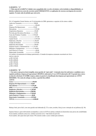 GABARITO: “A”
=> Mais uma de Lei 6404/76. Cuidado com a pegadinha dele: no ativo circulante, serão incluídas as disponibilidades, os
direitos realizáveis no curso do exercício social SUBSEQUENTE e as aplicações de recursos em despesas do exercício
seguinte. No mais, tudo do jeitinho que está na lei.

---------------------------------------------------------

30- A Companhia Cereais Sereias, em 31 de dezembro de 2008, apresentou o seguinte rol de contas e saldos:
Ações em Tesouraria ------------------------ 100,00
Caixa        ----------------------------------------696,00
Despesas Pré-Operacionais              -----------95,00
Mercadorias ---------------------------------1.293,00
Empréstimos Bancários             -----------------120,00
Provisão para Devedores Duvidosos -------35,00
Custo dos Produtos Vendidos -----------5.582,00
Fornecedores         -------------------------------437,00
Capital Social --------------------------------4.591,00
Duplicatas a Receber ----------------------1.302,00
Vendas de Produtos ------------------------7.675,00
Duplicatas Descontadas           ------------------280,00
Despesas Gerais e Administrativas -----1.141,00
Máquinas e Equipamentos ----------------3.106,00
Juros Passivos a Vencer            -------------------48,00
Depreciação Acumulada             -------------------225,00
Ao realizar o levantamento do balanço patrimonial, o Contador da empresa certamente encontrará um Ativo
total no valor de
a) R$ 5.625,00.
b) R$ 6.000,00.
c) R$ 5.905,00.
d) R$ 5.720,00.
e) R$ 6.100,00.

GABARITO: “B”
=> Em meio a uma prova bem tranqüila, nessa questão ele “quis onda”. A intenção clara foi confrontar o candidato com o
seguinte problema: despesa pré-operacional é DESPESA (alternativa C) ou ATIVO (alternativa B)? O grande lance estava
na data de referência 31/12/2008: à época, ainda era possível a classificação das despesas pré-operacionais no ATIVO
DIFERIDO. Por conta do enfoque na data, a questão ficou difícil.
ATIVO:
Caixa-----------------------------------------696,00
Despesas Pré-Operacionais-----------95,00
Mercadorias-----------------------------1.293,00
PDD--------------------------------------------(35,00)
Duplicatas a Receber-----------------1.302,00
Duplicatas Descontadas--------------(280,00)
Máquinas e Equipamentos----------3.106,00
Juros Passivos a Vencer----------------48,00
Depreciação Acumulada--------------(225,00)
TOTAL---------------------------------------6.000,00

----------------------------------------------

Balanço final: prova fácil, com uma questão mal elaborada (Q. 27) e outra, acredito, feita já com a intenção de ser polêmica (Q. 30).

Sejamos francos: quem efetivamente acompanhou o curso no EVP teve plenas condições de desenrolar essas provas de contabilidade.
Na de analista, nenhuma conta nova, nenhum raciocínio novo. Tudo dentro do previsto.
Na de auditor, dava para fazer pelo menos 70% (mesmo sendo o curso voltado para analista!).
 