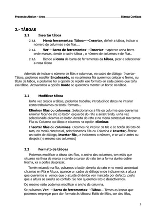 Proxecto Abalar – Ares                                                     Blanca Cortizas




2.- TÁBOAS
      2.1        Insertar táboa
          2.1.1.   Menú ferramentas: Táboa----Insertar, definir a táboa, indicar o
              número de columnas e de filas....
          2.1.2.    Ver---Barra de ferramentas---Insertar---aparece unha barra
              onde marcas, dende o cadro táboa , o número de columnas e de filas..
          2.1.3.    Dende a icona da barra de ferramentas da táboa, picar e seleccionar
              a nosa táboa


        Ademáis de indicar o número de filas e columnas, no cadro de diálogo Insertar-
Táboa, podemos escoller Encabezado, se na primeira fila queremos colocar o Nome, ou
título da táboa, e podemos ter a opción de repetir ese formato en cada páxina que teña
esa táboa. Activaremos a opción Borde se queremos manter un borde na táboa.


      2.2        Modificar táboa
          Unha vez creada a táboa, podemos traballar, introducindo datos no interior
          como traballamos co texto, formato...
          Eliminar filas ou columnas. Seleccionamos a fila ou columna que queremos
          eliminar facendo clic co botón esquerdo do rato e arrastrando, unha vez
          seleccionada clicamos co botón dereito do rato e no menú contextual marcamos
          Fila ou Columna ou táboa e clicamos na opción eliminar.
          Insertar filas ou columnas. Clicamos no interior da fila e co botón dereito do
          rato, no menú contextual, seleccionamos Fila ou Columna e Insertar, ábrese
          un cadro de diálogo, insertar fila , e indicamos o número, e se vai ir antes ou
          despois ( o mesmo cas columnas)


      2.3        Formato de táboas
          Podemos modificar a altura das filas, o ancho das columnas, sen máis que
      situarse na línea de marca e cando o cursor do rato ten a forma dunha dobre
      frecha, xa a podes desprazar.
          Tamén estando na fila, pulsamos o botón dereito do rato e no menú contextual
      clicamos en Fila e Altura, aparece un cadro de diálogo onde indicaremos a altura
      que queremos e vemos que o axuste dinámico ven marcado por defecto, posto
      que a altura se axusta ao contido. Se non queremos isto o desactivamos.
      Do mesmo xeito podemos modificar o ancho da columna.
      Se pulsamos Ver----Barra de ferramentas---Táboa... Temos as iconas que
      podemos empregar para dar formato ás táboas: Estilo de liñas, cor das liñas,


                                                                                         3
 