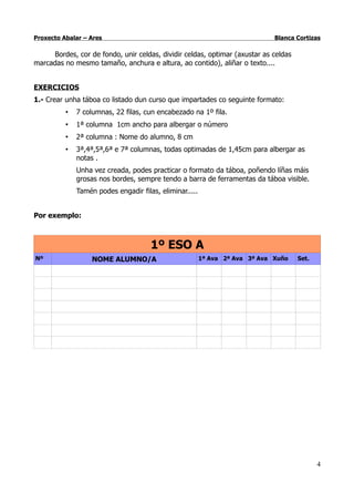 Proxecto Abalar – Ares                                                        Blanca Cortizas

     Bordes, cor de fondo, unir celdas, dividir celdas, optimar (axustar as celdas
marcadas no mesmo tamaño, anchura e altura, ao contido), aliñar o texto....


EXERCICIOS
1.- Crear unha táboa co listado dun curso que impartades co seguinte formato:
          •   7 columnas, 22 filas, cun encabezado na 1º fila.
          •   1ª columna 1cm ancho para albergar o número
          •   2ª columna : Nome do alumno, 8 cm
          •   3ª,4ª,5ª,6ª e 7ª columnas, todas optimadas de 1,45cm para albergar as
              notas .
              Unha vez creada, podes practicar o formato da táboa, poñendo líñas máis
              grosas nos bordes, sempre tendo a barra de ferramentas da táboa visible.
              Tamén podes engadir filas, eliminar.....


Por exemplo:



                                      1º ESO A
Nº                 NOME ALUMNO/A                         1ª Ava 2ª Ava 3ª Ava Xuño   Set.




                                                                                            4
 