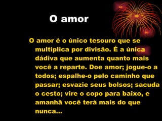 O amor O amor é o único tesouro que se multiplica por divisão. É a única dádiva que aumenta quanto mais você a reparte. Doe amor; jogue-o a todos; espalhe-o pelo caminho que passar; esvazie seus bolsos; sacuda o cesto; vire o copo para baixo, e amanhã você terá mais do que nunca... 