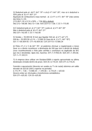 3) Dedutível pela al. a)nº1 Artº 19º e al.a) nº1 Artº 20º, mas só é dedutível a
50% pela al. b) nº1 Artº 21º
Aquisição de combustível à taxa normal - al. c) nº1 e nº3 Artº 18º (não consta
das listas I e II).
(115,00/1,14) x 0,14 x 50% = 7,06 IVA a deduzir
D62.212=100,88; D63.12=7,06; D24.323113=7,06; C 22.1=115,00

4) É dedutível pela al. a) nº1 Artº 19º e pela al. a) nº1 Artº 20º
Não é dedutível pela al. d) nº1 Artº 21º
D62.221=162,00; C 22.1=162,00

5) Vendas = 92.859,58     tem que liquidar IVA (al. a) nº1 artº 2º)
IVA liq.= 92.859,58 x 0,14 = 13.000,34 (taxa da al. c) nº1, Artº 18º)
D21.1=105.859,92; C71=92.859,58; C24.331113=13.000,34

6) Pelos nºs 4 e 5 do Artº 78º, só podemos efectuar a regularização a nosso
favor se o cliente reconhecer a diminuição do IVA que tem o direito de deduzir
(esse reconhecimento é feito pelo carimbo e assinatura no duplicado da N/C
que nos é devolvida). Após isto, fazemos: D71.7=9.950,45; D24.341=1.393,06;
C21.1=11.343,51.

7) A empresa deve utilizar em Outubro/2008 o reporte apresentado na última
declaração enviada dentro do prazo. D24.35=6.110,25; D24.371=6.110,25.

Fazendo o apuramento (deverão ser usados os T’s de razão) obtemos um saldo
devedor de 625,82 (IVA a reportar no período).
6.115,79 + 7,06 – 13.000,34 + 1.393,06 + 6.110,25 = 625,82.
Deverá então ser efectuada a transferência contabilística:
D24.371=625,82; C24.35=625,82
 