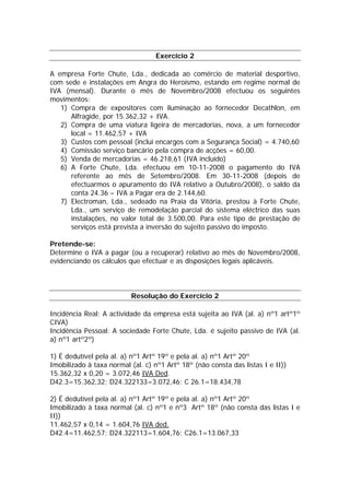 Exercício 2

A empresa Forte Chute, Lda., dedicada ao comércio de material desportivo,
com sede e instalações em Angra do Heroísmo, estando em regime normal de
IVA (mensal). Durante o mês de Novembro/2008 efectuou os seguintes
movimentos:
   1) Compra de expositores com iluminação ao fornecedor Decathlon, em
      Alfragide, por 15.362,32 + IVA.
   2) Compra de uma viatura ligeira de mercadorias, nova, a um fornecedor
      local = 11.462,57 + IVA
   3) Custos com pessoal (inclui encargos com a Segurança Social) = 4.740,60
   4) Comissão serviço bancário pela compra de acções = 60,00.
   5) Venda de mercadorias = 46.218,61 (IVA incluído)
   6) A Forte Chute, Lda. efectuou em 10-11-2008 o pagamento do IVA
      referente ao mês de Setembro/2008. Em 30-11-2008 (depois de
      efectuarmos o apuramento do IVA relativo a Outubro/2008), o saldo da
      conta 24.36 – IVA a Pagar era de 2.144,60.
   7) Electroman, Lda., sedeado na Praia da Vitória, prestou à Forte Chute,
      Lda., um serviço de remodelação parcial do sistema eléctrico das suas
      instalações, no valor total de 3.500,00. Para este tipo de prestação de
      serviços está prevista a inversão do sujeito passivo do imposto.

Pretende-se:
Determine o IVA a pagar (ou a recuperar) relativo ao mês de Novembro/2008,
evidenciando os cálculos que efectuar e as disposições legais aplicáveis.



                          Resolução do Exercício 2

Incidência Real: A actividade da empresa está sujeita ao IVA (al. a) nº1 artº1º
CIVA)
Incidência Pessoal: A sociedade Forte Chute, Lda. é sujeito passivo de IVA (al.
a) nº1 artº2º)

1) É dedutível pela al. a) nº1 Artº 19º e pela al. a) nº1 Artº 20º
Imobilizado à taxa normal (al. c) nº1 Artº 18º (não consta das listas I e II))
15.362,32 x 0,20 = 3.072,46 IVA Ded.
D42.3=15.362,32; D24.322133=3.072,46; C 26.1=18.434,78

2) É dedutível pela al. a) nº1 Artº 19º e pela al. a) nº1 Artº 20º
Imobilizado à taxa normal (al. c) nº1 e nº3 Artº 18º (não consta das listas I e
II))
11.462,57 x 0,14 = 1.604,76 IVA ded.
D42.4=11.462,57; D24.322113=1.604,76; C26.1=13.067,33
 