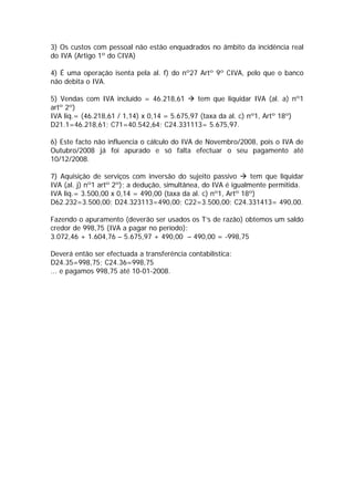 3) Os custos com pessoal não estão enquadrados no âmbito da incidência real
do IVA (Artigo 1º do CIVA)

4) É uma operação isenta pela al. f) do nº27 Artº 9º CIVA, pelo que o banco
não debita o IVA.

5) Vendas com IVA incluído = 46.218,61        tem que liquidar IVA (al. a) nº1
artº 2º)
IVA liq.= (46.218,61 / 1,14) x 0,14 = 5.675,97 (taxa da al. c) nº1, Artº 18º)
D21.1=46.218,61; C71=40.542,64; C24.331113= 5.675,97.

6) Este facto não influencia o cálculo do IVA de Novembro/2008, pois o IVA de
Outubro/2008 já foi apurado e só falta efectuar o seu pagamento até
10/12/2008.

7) Aquisição de serviços com inversão do sujeito passivo        tem que liquidar
IVA (al. j) nº1 artº 2º); a dedução, simultânea, do IVA é igualmente permitida.
IVA liq.= 3.500,00 x 0,14 = 490,00 (taxa da al. c) nº1, Artº 18º)
D62.232=3.500,00; D24.323113=490,00; C22=3.500,00; C24.331413= 490,00.

Fazendo o apuramento (deverão ser usados os T’s de razão) obtemos um saldo
credor de 998,75 (IVA a pagar no período):
3.072,46 + 1.604,76 – 5.675,97 + 490,00 – 490,00 = -998,75

Deverá então ser efectuada a transferência contabilística:
D24.35=998,75; C24.36=998,75
... e pagamos 998,75 até 10-01-2008.
 