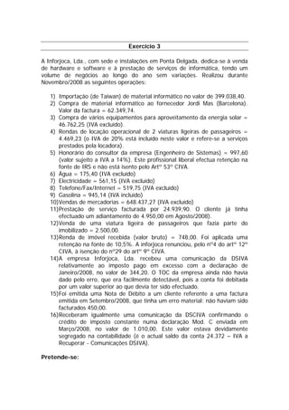 Exercício 3

A Inforjoca, Lda., com sede e instalações em Ponta Delgada, dedica-se à venda
de hardware e software e à prestação de serviços de informática, tendo um
volume de negócios ao longo do ano sem variações. Realizou durante
Novembro/2008 as seguintes operações:

   1) Importação (de Taiwan) de material informático no valor de 399.038,40.
   2) Compra de material informático ao fornecedor Jordi Mas (Barcelona).
      Valor da factura = 62.349,74.
   3) Compra de vários equipamentos para aproveitamento da energia solar =
      46.762,25 (IVA excluído).
   4) Rendas de locação operacional de 2 viaturas ligeiras de passageiros =
      4.469,23 (o IVA de 20% está incluído neste valor e refere-se a serviços
      prestados pela locadora).
   5) Honorário do consultor da empresa (Engenheiro de Sistemas) = 997,60
      (valor sujeito a IVA a 14%). Este profissional liberal efectua retenção na
      fonte de IRS e não está isento pelo Artº 53º CIVA.
   6) Água = 175,40 (IVA excluído)
   7) Electricidade = 561,15 (IVA excluído)
   8) Telefone/Fax/Internet = 519,75 (IVA excluído)
   9) Gasolina = 945,14 (IVA incluído)
   10)Vendas de mercadorias = 648.437,27 (IVA excluído)
   11)Prestação de serviço facturada por 24.939,90. O cliente já tinha
      efectuado um adiantamento de 4.950,00 em Agosto/2008).
   12)Venda de uma viatura ligeira de passageiros que fazia parte do
      imobilizado = 2.500,00.
   13)Renda de imóvel recebida (valor bruto) = 748,00. Foi aplicada uma
      retenção na fonte de 10,5%. A inforjoca renunciou, pelo nº4 do artº 12º
      CIVA, à isenção do nº29 do artº 9º CIVA.
   14)A empresa Inforjoca, Lda. recebeu uma comunicação da DSIVA
      relativamente ao imposto pago em excesso com a declaração de
      Janeiro/2008, no valor de 344,20. O TOC da empresa ainda não havia
      dado pelo erro, que era facilmente detectável, pois a conta foi debitada
      por um valor superior ao que devia ter sido efectuado.
   15)Foi emitida uma Nota de Débito a um cliente referente a uma factura
      emitida em Setembro/2008, que tinha um erro material: não haviam sido
      facturados 450,00.
   16)Receberam igualmente uma comunicação da DSCIVA confirmando o
      crédito de imposto constante numa declaração Mod. C enviada em
      Março/2008, no valor de 1.010,00. Este valor estava devidamente
      segregado na contabilidade (é o actual saldo da conta 24.372 – IVA a
      Recuperar - Comunicações DSIVA).

Pretende-se:
 