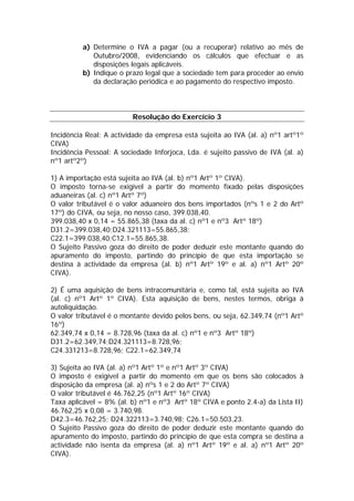 a) Determine o IVA a pagar (ou a recuperar) relativo ao mês de
             Outubro/2008, evidenciando os cálculos que efectuar e as
             disposições legais aplicáveis.
          b) Indique o prazo legal que a sociedade tem para proceder ao envio
             da declaração periódica e ao pagamento do respectivo imposto.



                         Resolução do Exercício 3

Incidência Real: A actividade da empresa está sujeita ao IVA (al. a) nº1 artº1º
CIVA)
Incidência Pessoal: A sociedade Inforjoca, Lda. é sujeito passivo de IVA (al. a)
nº1 artº2º)

1) A importação está sujeita ao IVA (al. b) nº1 Artº 1º CIVA).
O imposto torna-se exigível a partir do momento fixado pelas disposições
aduaneiras (al. c) nº1 Artº 7º)
O valor tributável é o valor aduaneiro dos bens importados (nºs 1 e 2 do Artº
17º) do CIVA, ou seja, no nosso caso, 399.038,40.
399.038,40 x 0,14 = 55.865,38 (taxa da al. c) nº1 e nº3 Artº 18º)
D31.2=399.038,40;D24.321113=55.865,38;
C22.1=399.038,40;C12.1=55.865,38.
O Sujeito Passivo goza do direito de poder deduzir este montante quando do
apuramento do imposto, partindo do princípio de que esta importação se
destina à actividade da empresa (al. b) nº1 Artº 19º e al. a) nº1 Artº 20º
CIVA).

2) É uma aquisição de bens intracomunitária e, como tal, está sujeita ao IVA
(al. c) nº1 Artº 1º CIVA). Esta aquisição de bens, nestes termos, obriga à
autoliquidação.
O valor tributável é o montante devido pelos bens, ou seja, 62.349,74 (nº1 Artº
16º)
62.349,74 x 0,14 = 8.728,96 (taxa da al. c) nº1 e nº3 Artº 18º)
D31.2=62.349,74;D24.321113=8.728,96;
C24.331213=8.728,96; C22.1=62.349,74

3) Sujeita ao IVA (al. a) nº1 Artº 1º e nº1 Artº 3º CIVA)
O imposto é exigível a partir do momento em que os bens são colocados à
disposição da empresa (al. a) nºs 1 e 2 do Artº 7º CIVA)
O valor tributável é 46.762,25 (nº1 Artº 16º CIVA)
Taxa aplicável = 8% (al. b) nº1 e nº3 Artº 18º CIVA e ponto 2.4-a) da Lista II)
46.762,25 x 0,08 = 3.740,98.
D42.3=46.762,25; D24.322113=3.740,98; C26.1=50.503,23.
O Sujeito Passivo goza do direito de poder deduzir este montante quando do
apuramento do imposto, partindo do princípio de que esta compra se destina a
actividade não isenta da empresa (al. a) nº1 Artº 19º e al. a) nº1 Artº 20º
CIVA).
 